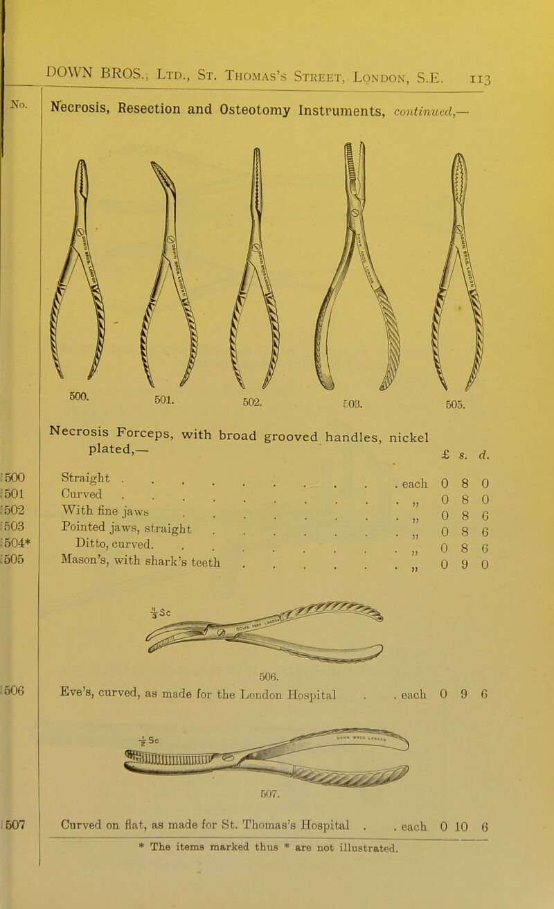 Kecposis, Resection and Osteotomy Instruments, continued,^ Straight .... Curved . . . _ With fine jaws Pointed jaws, straight Ditto, curved. Mason's, with shark's teeth 506. Eve's, curved, as made for the London Hospital . . each 0 9 6 B07. Curved on flat, as made for St. Thomas's Hospital . . each 0 10 6 * The items marked thus are not illustrated. 0 8 0 0 8 6 n 0 8 6 V 0 00 6 0 9 0