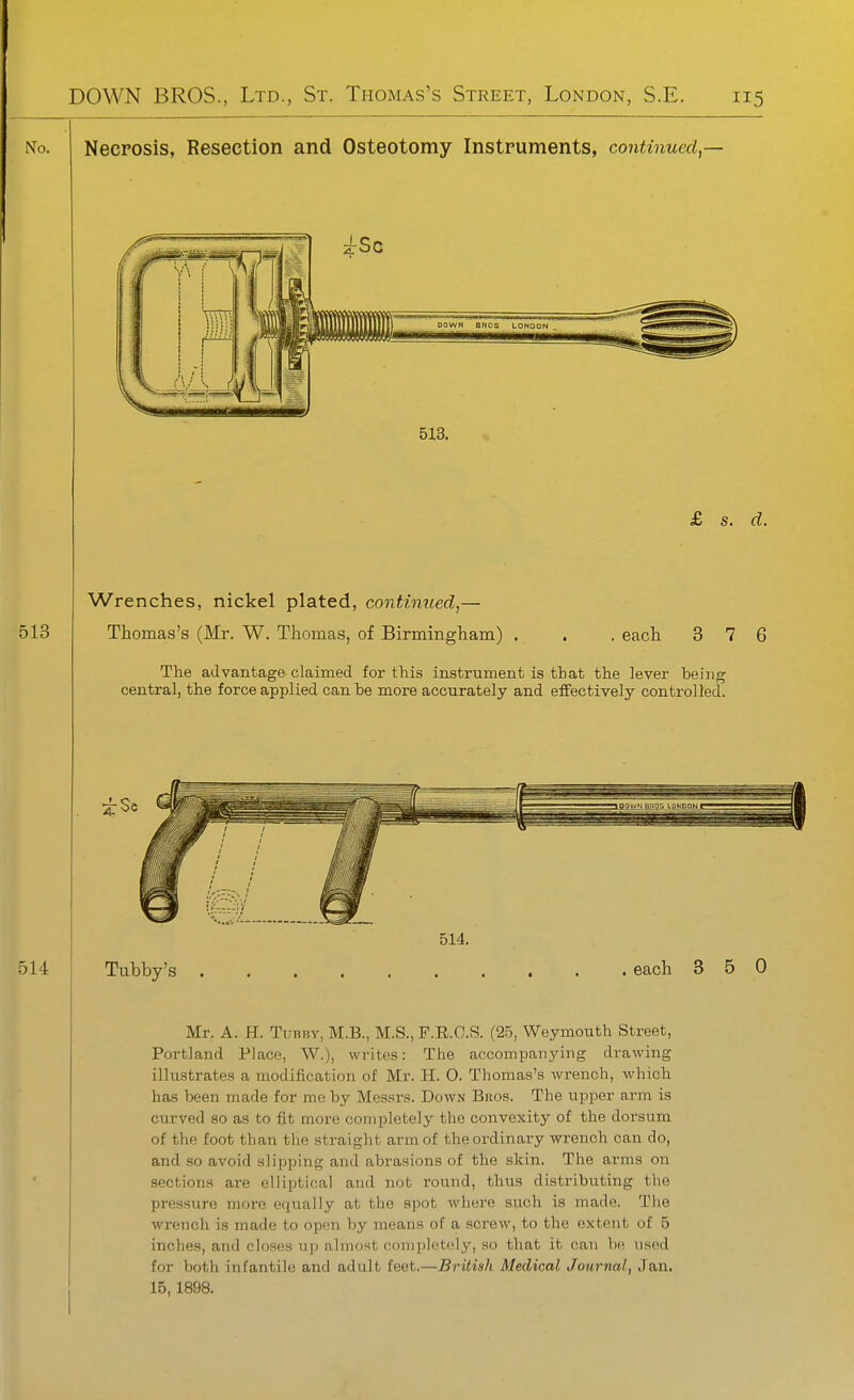 No. Necrosis, Resection and Osteotomy Instruments, continued,— DOWN BROS LONDON 513. £ s. d. 513 Wrenches, nickel plated, continued,— Thomas's (Mr. W. Thomas, of Birmingham) . each 3 7 6 The advantage claimed for this instrument is that the lever being central, the force applied can be more accurately and effectively controlled. 2-Sc 514 Tubby's . 514. each 3 5 0 Mr. A. H. TuBBv, M.B., M.S., F.R.C.S. (25, Weymouth Street, Portland Place, W.), writes: The accompanying drawing illustrates a modification of Mr. H. O. Thomas's wrench, which has been made for me by Messrs. Down Bros. The upper arm is curved so as to fit more completely the convexity of the dorsum of the foot than the straight arm of the ordinary wrench can do, and so avoid slipping and abrasions of the skin. The arms on sections are elliptical and not round, thus distributing the pressure more equally at the spot where such is made. The wrench is made to open by means of a screw, to the extent of 5 inches, and closes uj) almost completely, so that it can be tised for both infantile and adult feet.—British Medical Journal, Jan, 15,1898.