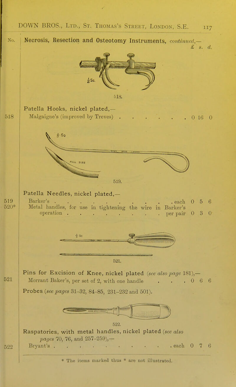 No. I Necrosis, Resection and Osteotomy Instruments, continued,— £ s. cL 518, Patella Hooks, nickel plated,— Malgaigne's (improved by Treves) 0 IG 0 519. Patella Needles, nickel plated,— Barker's each 0 5 6 Metal handles, for use in tightening the wire in Barker's operation per pair 0 3 0 521. Pins for Excision of Knee, nickel plated {see also page 181),— Morrant Baker's, per set of 2, with one handle . . . 0 6 G Probes (seepages 31-32, 84-85, 231-232 and 501). 522. Raspatories, with metal handles, nickel plated (see also pages 70, 76, and 257-259),— Bryant's each 0 7 G