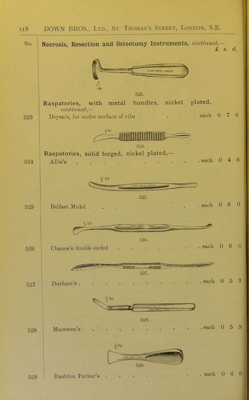 No. Necrosis, Resection and Osteotomy Instruments, continued,— £ s. d. 523 Raspatories, with metal handles, nickel plated, continued J— Doyen's, for under surface of ribs each 0 7 6 524 III 524. Raspatories, solid forged, nickel plated,— Allis's eacli 0 4 6 525 526 525. Belfast Model eacli 0 6 0 Chance's double ended each 0 6 ( 527. 527 Durham's each 0 5 H 528 528. Macewen's each 0 5 i 529 I Rush ton Parker's . each 0 6 (