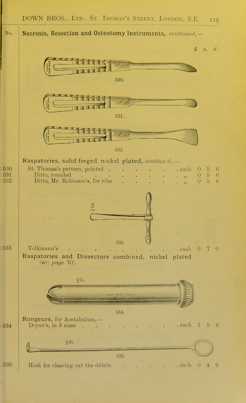 Necrosis, Resection and Osteotomy Instruments, continued,— £ s. d. 530. 531. 532. Raspatories, solid forged, nickel plated, continued,— St. Thomas's pattern, pointed eacli 0 5 G Ditto, rounded . . . , , , , . ,, 0 5 G 0 5 G Ditto, Mr. Robinson's, for ribs 0 CO 538. Volkmann's eacli 0 7 0 Raspatories and Dissectors combined, nickel plated (se. page 70). 534. Rongeurs, for Acetabulum,— Doyen's, in 3 sizes each 1 6 G 535. Hook for clearing out the debris . eac:h 0 4 G