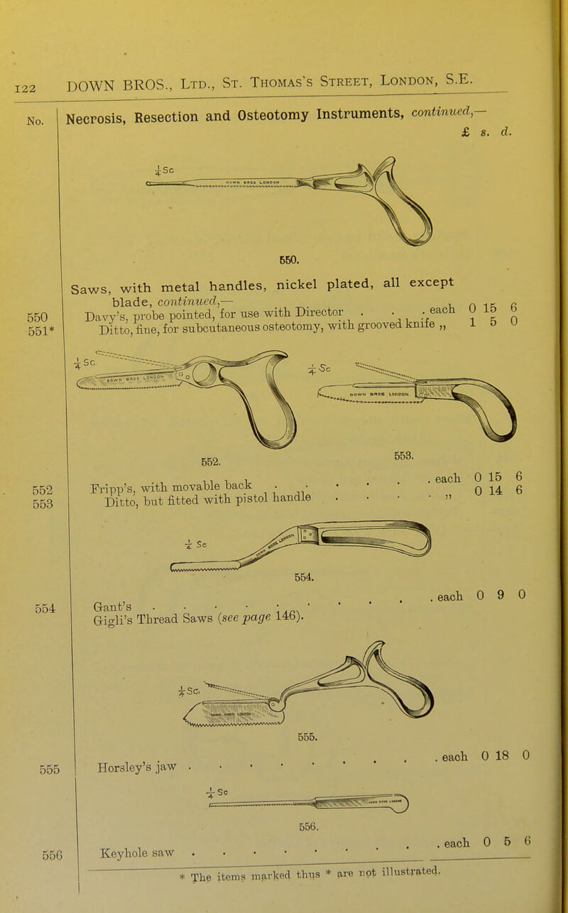 No. I Necrosis, Resection and Osteotomy Instruments, continued,- £ s. d. 550. 550 551* Saws, with metal handles, nickel plated, all except blade, continued,— „ Davy's, probe pointed, for use witli Director . . . each ^ ° Ditto, fine, for subcutaneous osteotomy, with grooved knife „ 1 o u 552 553 Fripp's, witt movable back . • Ditto, but fitted with pistol handle each 0 15 6 „ 0 14 6 554 Grant's . • • • • Gio-li's Thread Saws (see page 14b). .each 0 9 0 555 555. Horsley's jaw . each 0 18 0 556 556. Keyhole saw each 0 5 6 * The items mark ked thus * are not illustrated,