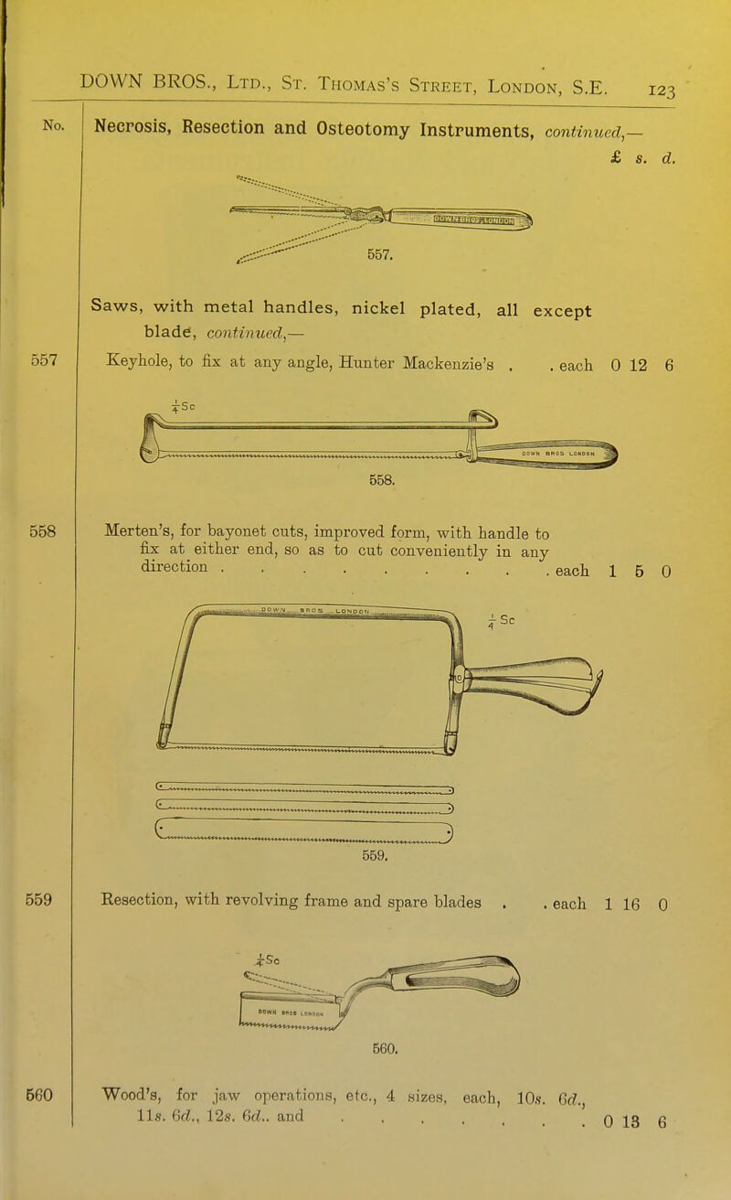 No. Necrosis, Resection and Osteotomy Instruments, continued — £ s. d. 557. Saws, with metal handles, nickel plated, all except blade, continued^— Keyhole, to fix at any angle, Hunter Mackenzie's . each 0 12 6 3rSc 558. Merten's, for bayonet cuts, improved form, with handle to fix at either end, so as to cut conveniently in any direction each 16 0 3 559. Resection, with revolving frame and spare blades . . each 1 16 0 »»v»« mot ,.„,„„, 560. Wood's, for jaw operations, etc., 4 sizes, each, lO.s. Grf., lis. 6d!., 12s. %d.. and 0 13 6