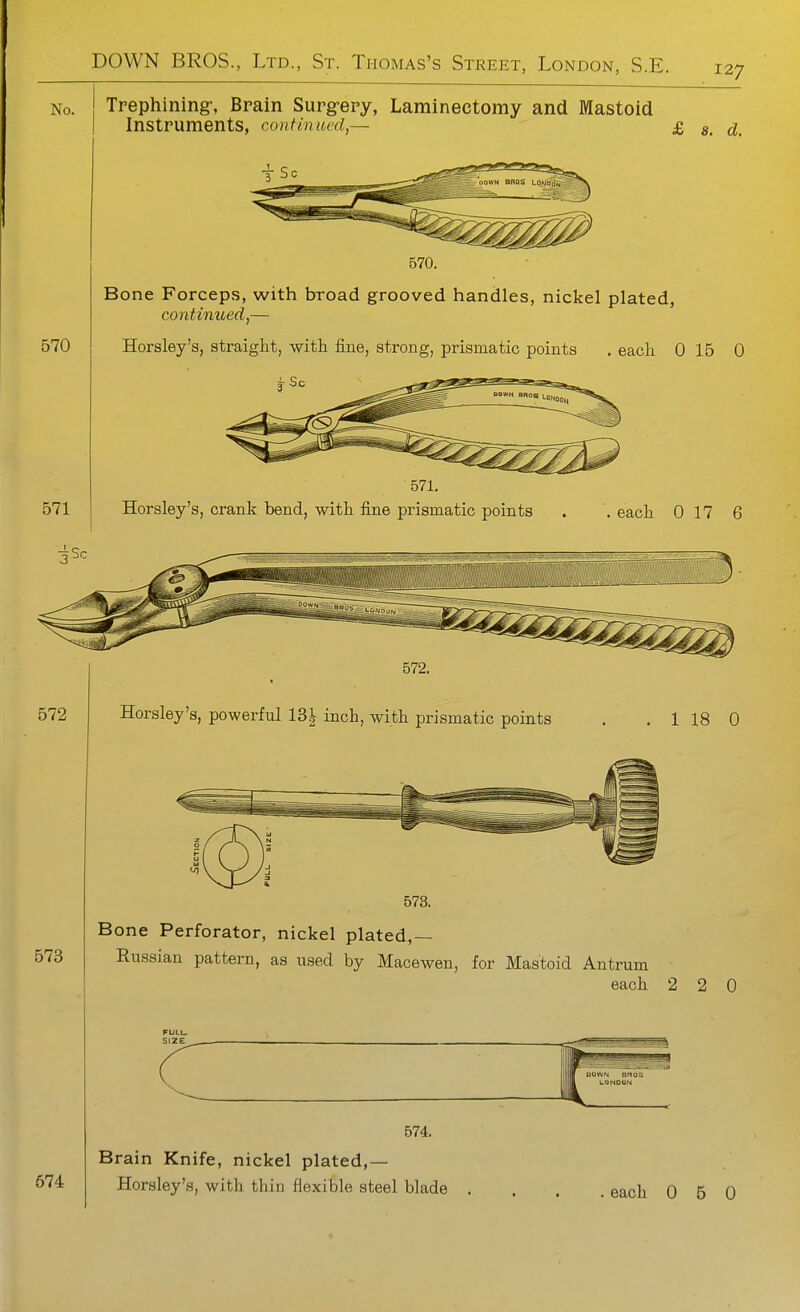 No. ! Trephining-, Brain Surgery, Laminectomy and IMastoid I Instruments, continued,— £ ^ 570 571 570. Bone Forceps, with broad grooved handles, nickel plated, continued,— Horsley's, straight, witii iine, strong, prismatic points . eacli 0 15 0 571. Horsley's, crank bend, with fine prismatic points . . each 0 17 6 572 572. Horsley's, powerful 13^ inch, with prismatic points 1 18 0 573 574 573. Bone Perforator, nickel plated,— Russian pattern, as used by Macewen, for Mastoid Antrum each 2 2 0 FULU size: 574. Brain Knife, nickel plated,— Horsley's, with thin flexible steel blade