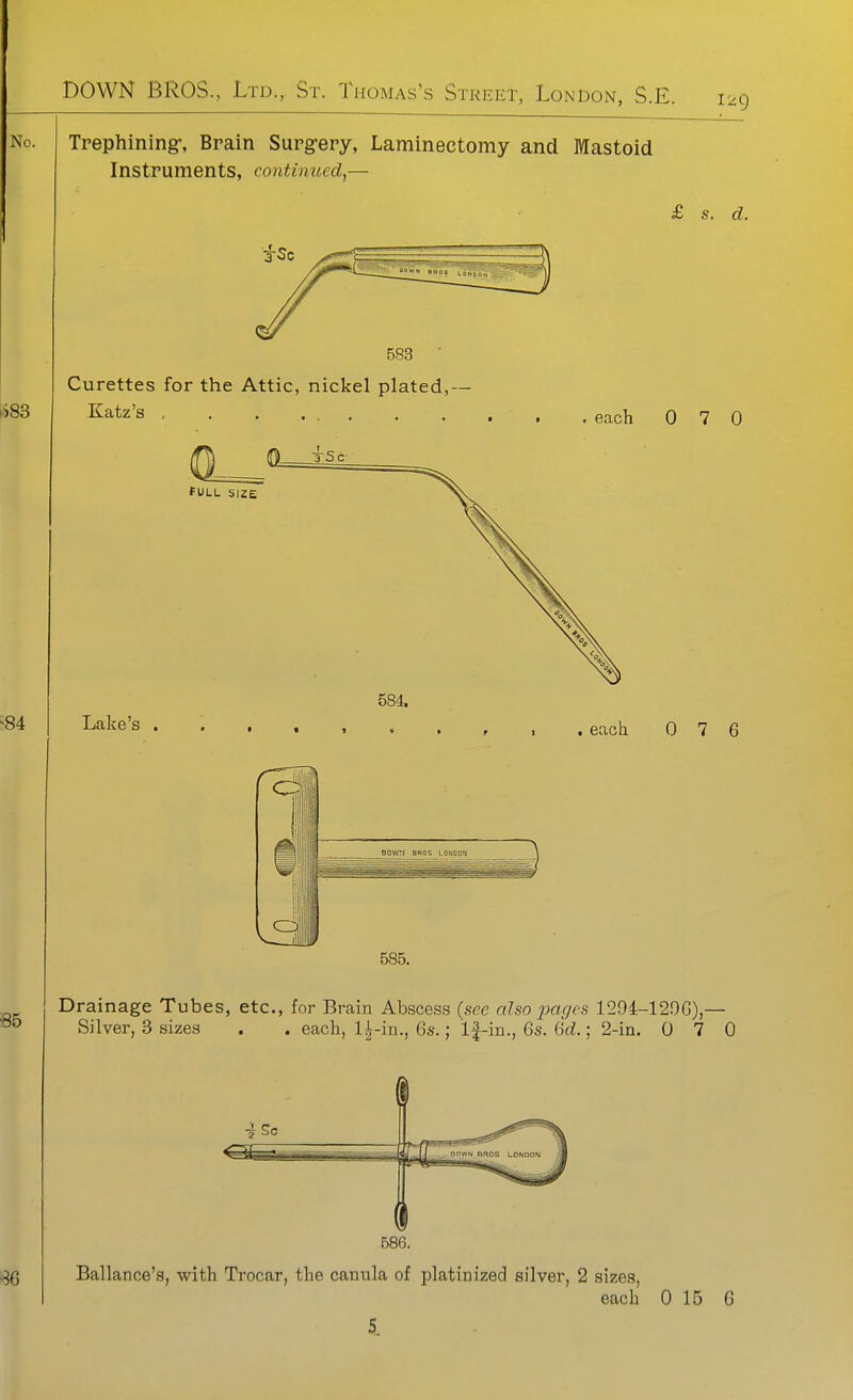 129 Trephining-, Brain Surg-ery, Laminectomy and Mastoid Instruments, continued,— £ s. d. 583  Curettes for the Attic, nickel plated,- Katz's , FULL SIZE Lake's , 584. . each 0 7 0 . each 0 7 6 Drainage Tubes, etc., for Brain Abscess (see also pages 1294-129G),— . . each, l.^-in., 6s.; If-in., 6s. df^.; 2-in. 0 7 0 Silver, 3 sizes Ballance's, with Trocar, the canula of platinized silver, 2 sizes.