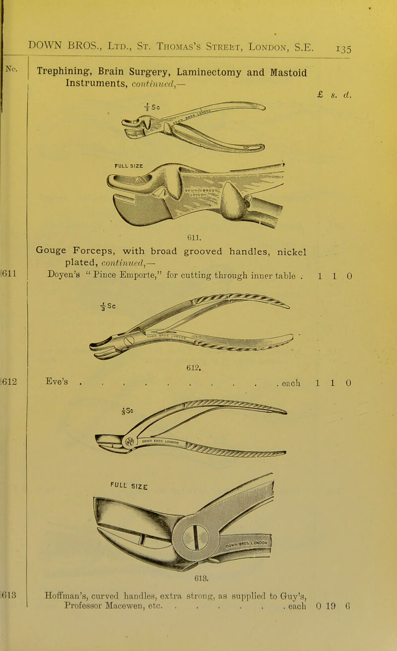 No. Trephining-, Brain Surgrery, Laminectomy and Mastoid Instruments, continued — 611 611. £ s. d. Gouge Forceps, with broad grooved handles, nickel plated, continued,— Doyen's  Pince Emporte, for cutting through inner table . 110 612 Eve's 612. icii 110 613 Hoffman's, curved handles, extra stronc;, as supplied to Guy's, Professor Macewen, etc. ...... each 0 19 G