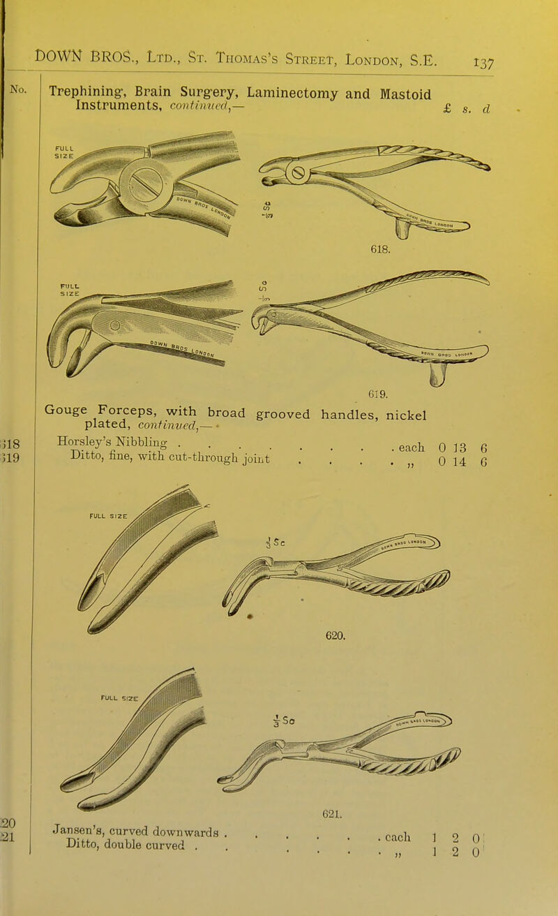 Trephining-, Brain Surg-ery, Laminectomy and Mastoid Instruments, continued,— £ s. d FULL SIZ F 618. FULL SIZE Gouge Forceps, with broad grooved handles, nickel plated, continued,— • Horsley's Nibbling Ditto, fine, witli cut-througli joint eacli 0 13 6 „ 0 14 G 621. Jansen's, curved downwards Ditto, double curved . each 1 2 0 i 1 2 0