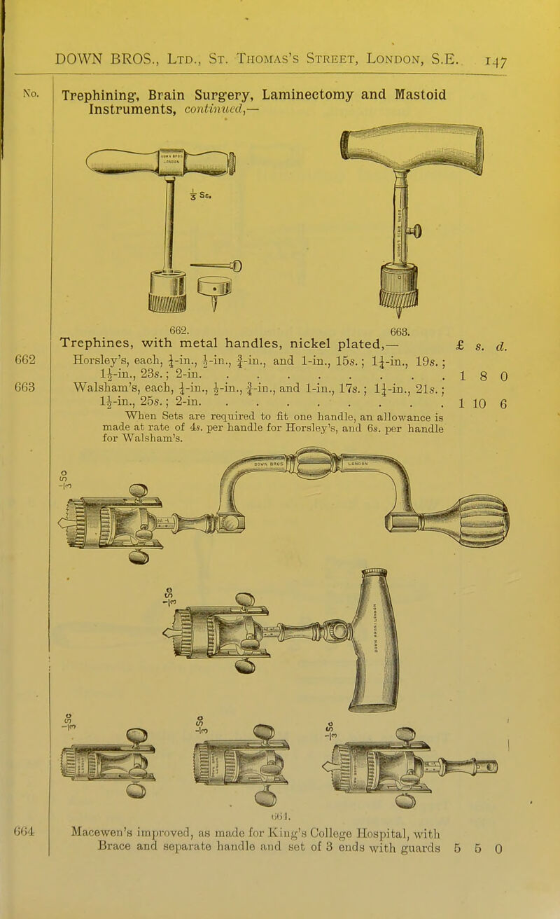 No. Trephining:, Brain Surg-ery, Laminectomy and Mastoid Instruments, continued,— 662. 663. Trephines, with metal handles, nickel plated,— £ s. d. Horsley's, each, ^-in., i-in., |-in., and 1-in., 15s.; 1^-in., 19s. ; li-in., 23s.; 2-in.' 18 0 Walsliam's, each, ^-in., |-iu., and 1-in., 17s.; l|-in., 21s.; 1^-in., 25s.; 2-in 1 10 6 When Sets are required to fit one handle, an allowance is made at rate of is. per handle for Horsley's, and 6s. per handle for Walsham's. liliJ. Macewen's improved, as made for King's College Hospital, with Brace and separate handle and set of 3 ends with guards 5 0