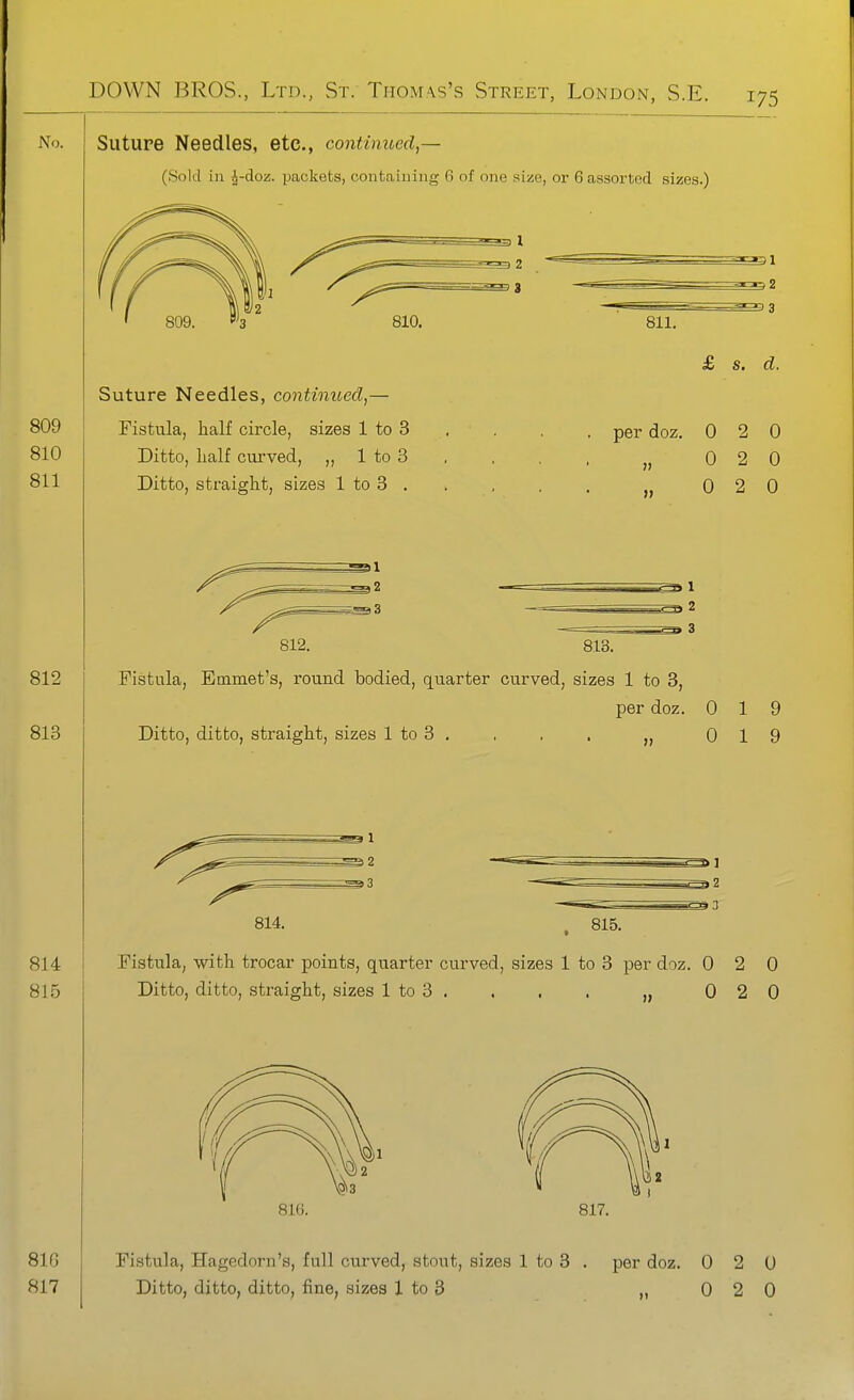 Suture Needles, etc., continued,— (Sold in J-doz. packets, containing 6 of one size, or 6 assorted sizes.) Suture Needles, continued,— Fistula, half circle, sizes 1 to 3 Ditto, half curved, 1 to 3 Ditto, straight, sizes 1 to 3 , 811. £ s. d. perdoz. 0 2 0 „ 0 2 0 0 2 0 812. 813. Fistula, Emmet's, round bodied, quarter curved, sizes 1 to 3, Ditto, ditto, straight, sizes 1 to 3 per doz. 0 19 0 19 814. i3 815. Fistula, with trocar points, quarter curved, sizes 1 to 3 per doz. 0 2 0 Ditto, ditto, straight, sizes 1 to 3 . . . . „ 0 2 0 816. 817. 81 f3 817 Fistula, Hagedorn's, full curved, stout, sizes 1 to 3 . per doz. 0 2 0 Ditto, ditto, ditto, fine, sizes 1 to 3 ,,020