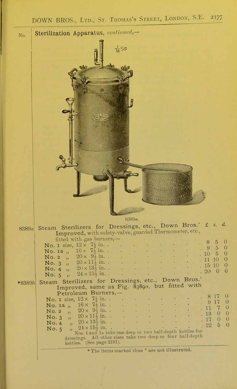 No. Sterilization Apparatus, continued,— 8389a 8389a. Steam Sterilizers for Dressings, etc., Down Bros.' Improved, with safety-valve, guarded Thermometer, etc., fitted -with gas burners,— No. I size, 12 x 7| in. . 16 X 7^ in. . 20 X dl in. . 20x11^ in. . 2()x 13^ in. . 24x 15l in. . Steam Sterilizers for Dressings, etc., Down Bros.' Improved, same as Fig. 8389a, but fitted with Petroleum Burners,— I size, 12 X 7^ in. . 16 X Ih in. . No. No. No. No. la 2 3 4 No. 5 No. No. No. No. No. No. la 2 3 4 5 20 X dh in. . 20 X in in. . „ 20x 13,\ in. . „ 24:xlB,Vin Nos. 1 and 1a. take one deep or two half-depth kettles for dressings. All other sizes take two deep or four half-depth kettles. (See page 2181). £ s. d. 8 5 0 9 5 0 10 5 0 11 10 0 15 10 0 20 0 0 8 17 0 9 17 0 11 7 0 13 0 0 17 0 0 22 5 0