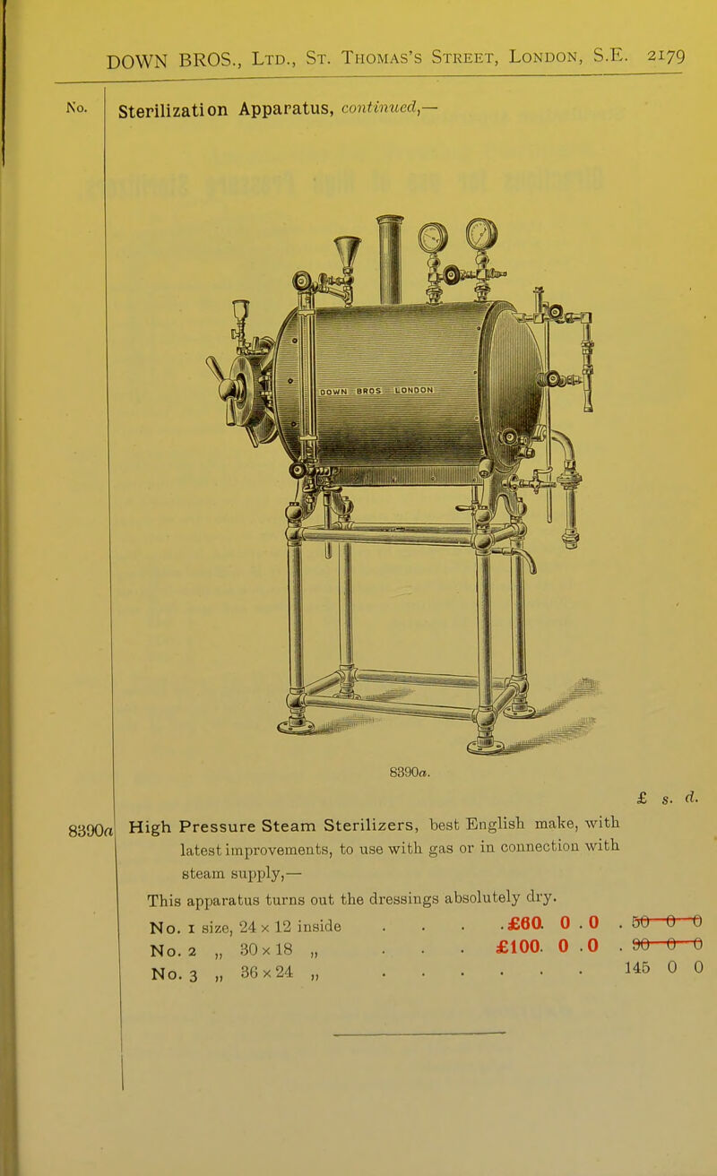 Sterilization Apparatus, continued,— 8390a. 8390a High Pressure Steam Sterilizers, best English make, with latest improvements, to use with gas or in connection with steam supply,— This apparatus turns out the dressings absolutely dry. No. I size, 24 X 12 inside . . . £Q0. 0.0 . No. 2 „ 30x18 „ . . £100. 0.0 . No. 3 » 36x24 „ £ s. d. 50 0 0 90 0 0 145 0 0