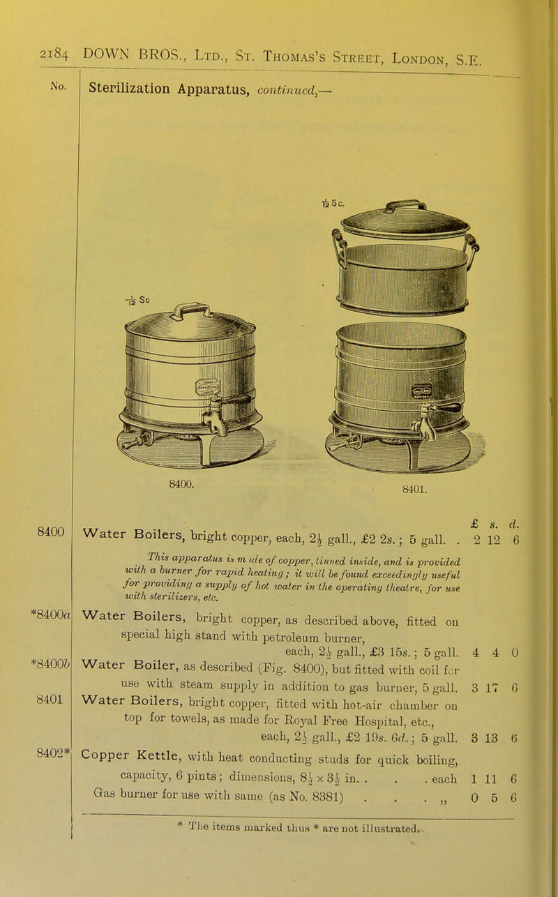 No. Sterilization Apparatus, continued,— 8400 *8400a 8401 8402* 8400. 8401. £ s. d. 2 12 6 Water Boilers, bright copper, each, 2^ gall., £2 2s.; 5 gall. i his apparatus in in icle of copper, tinned inside, and is provided with a burner for rapid heating; it will be found exceedingly useful for providing a supply of hot water in the operating theatre, for use with sterilizers, etc. Water Boilers, bright copper, as described above, fitted ou special high stand with petroleam burner, each, 2 L gall., £3 15s.; 5 gall. 4 4 0 Water Boiler, as described (Fig. 8400), but fitted with coil for use with steam supply in addition to gas burner, 5 gall. 3 IT G Water Boilers, bright copper, fitted with hot-air chamber ou top for towels, as made for Royal Free Hospital, etc., each, 2.L gall., £2 19s. M.; 5 gall. 3 13 G Copper Kettle, with heat conducting studs for quick boiliug, capacity, 6 pints ; dimensions, 8.V X 3Hn. . . .each 111 6 Gas burner for use with same (as No. 8381) . . . „ 0 5 G