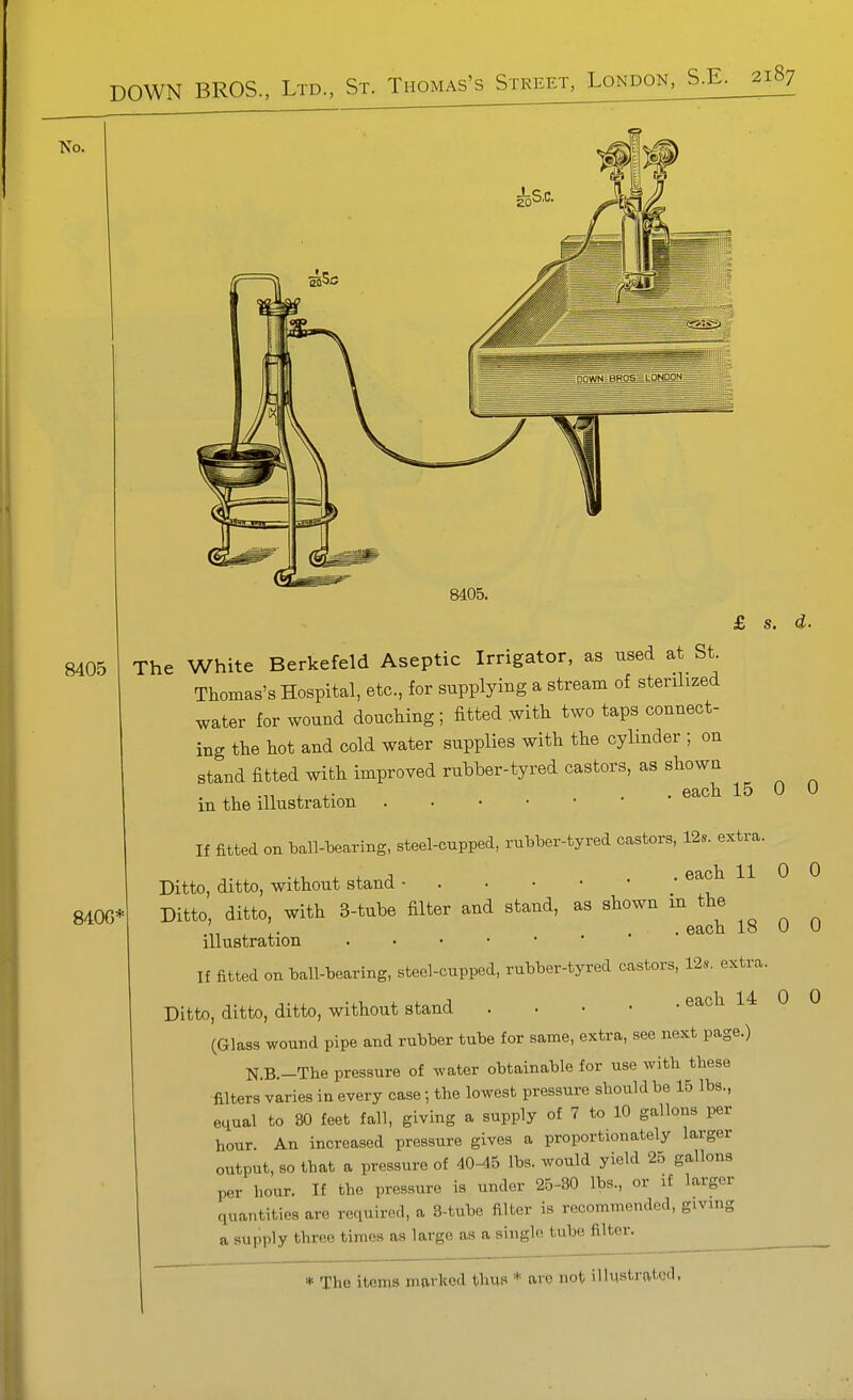 ■No. 8405. £ s. d. 8405 The White Berkefeld Aseptic Irrigator, as used at St. Thomas's Hospital, etc., for supplying a stream of sterilized water for wound douching; fitted with two taps connect- ing the hot and cold water supplies with the cylinder ; on stand fitted with improved rubber-tyred castors, as shown , . . each 15 in the illustration 0 0 8400^ If fitted on l)all--bearing, steel-cupped, rulaber-tyred castors, 12s. extra. Ditto, ditto, without stand - ^ Ditto, ditto, with 3-tube filter and stand, as shown m the ^ ,. ... each 18 U illustration . . . • • If fitted on tall-bearing, steel-cupped, rubber-tyred castors, 12s. extra. Ditto, ditto, ditto, without stand each 14 0 (Glass wound pipe and rubber tube for same, extra, see next page.) N.B.-The pressure of water obtainable for use with these filters varies in every case; the lowest pressure should be 15 lbs., equal to 30 feet fall, giving a supply of 7 to 10 gallons per hour. An increased pressure gives a proportionately larger output, so that a pressure of 40-45 lbs. would yield 25 gallons per hour. If the pressure is under 25-30 lbs., or if larger quantities are required, a 3-tube filter is recommended, giving a supply three times as large as a single tube filter. 0 0