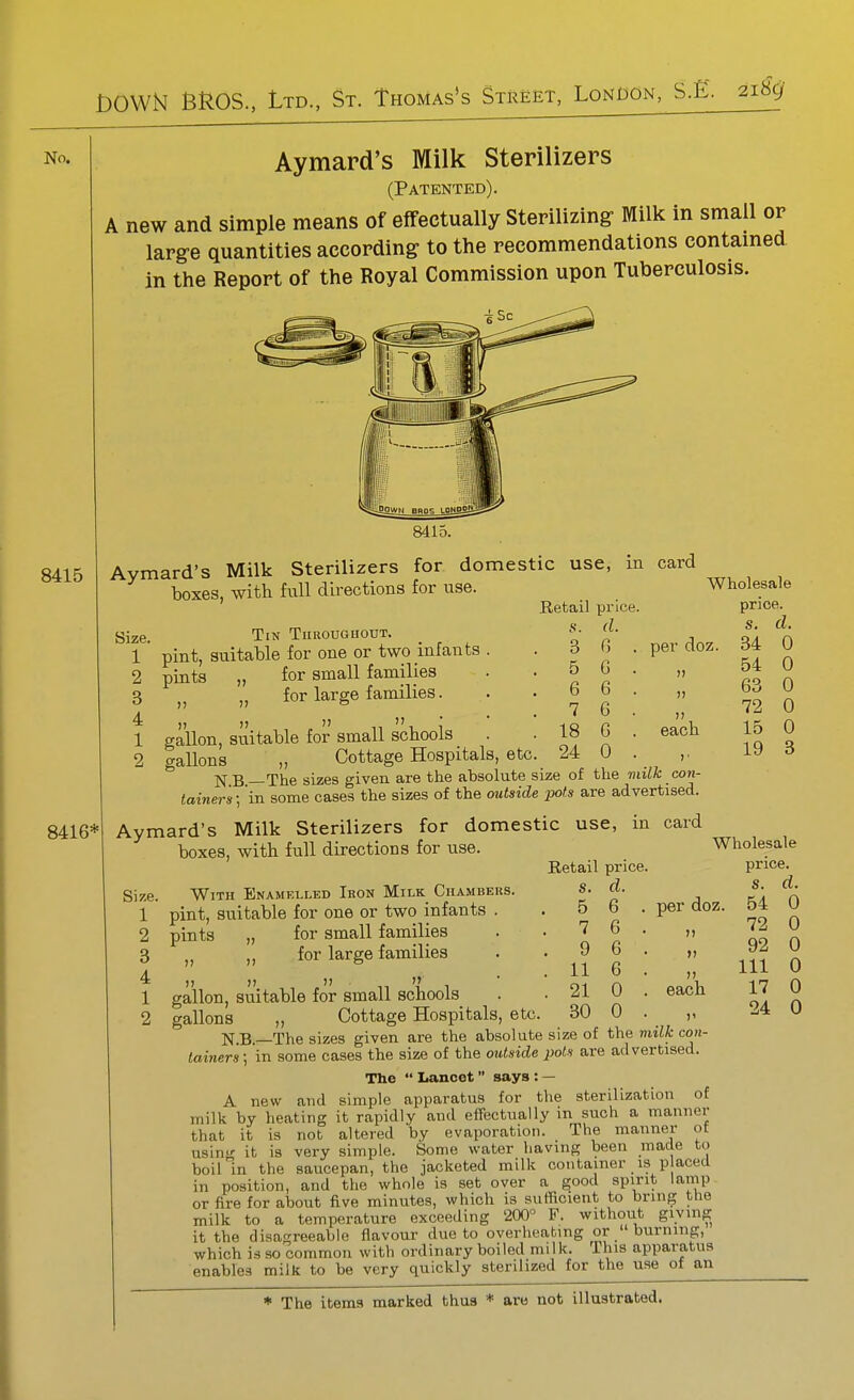 No. Aymard's Milk Sterilizers (Patented). A new and simple means of effectually Sterilizing- Milk in small or lapg-e quantities according to the recommendations contamed in the Report of the Royal Commission upon Tuberculosis. 8415 8415. Aymard's Milk Sterilizers for domestic use, boxes, with full directions for use. m card 8416* Size. 1 2 3 4 1 2 Tin Throughout. pint, suitable for one or two infants plats „ for small families for large families. )7 per doz. each . 3 . 5 . 6 . 7 gallon, suitable for small schools . . 18 gallons „ Cottage Hospitals, etc. 24 N B —The sizes given are the absolute size of the milk con- tainer's] in some cases the sizes of the outside pots are advertised. Aymard's Milk Sterilizers for domestic use, in card boxes, with full directions for use. Retail price. (I. G . G . 6 . 6 . G . 0 . Wholesale price. s. 34 54 63 72 15 19 d. 0 0 0 0 0 3 Size. 1 2 3 4 1 2 With Enamelled Iron Milk Chambers. pint, suitable for one or two infants pints „ for small families for large families I) Wholesale Retail price. price. s. d. s. d. 5 6 . per doz. 54 0 7 6 . )) 72 0 9 6 . 92 0 11 6 . 111 0 21 0 . each 17 0 30 0 . )' 24 0 gallon, suitable for small schools gallons „ Cottage Hospitals, etc N.B.—The sizes given are the absolute size of the milk con- tainers] in some cases the size of the outside pots are advertised. The Lancet says: — A new and simple apparatus for the sterilization of milk by heating it rapidly and eflTectually m such a manner it is not altered by evaporation. The manner ot r it is very simple. Some water having been made to in the saucepan, the jacketed milk container is p aced in position, and the whole is set over a good spirit lamp or fire for about live minutes, which is sufficient to brin^ the milk to a temperature exceeding 200 F. without giving it the disagreeable flavour due to overheating or  burning, which is so common with ordinary boiled milk. Ihis apparatus enables milk to be very quickly sterilized for the use of an that usiii boil