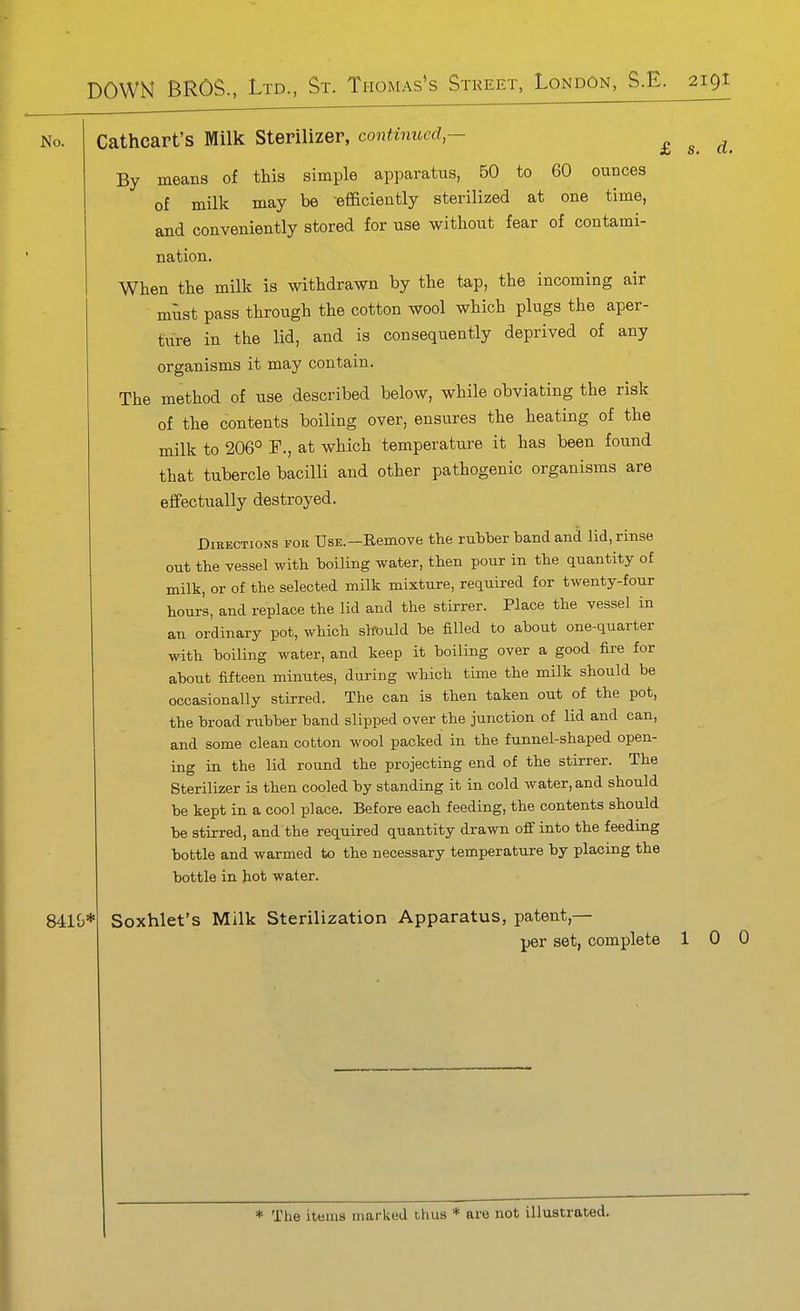 £ s. d. No. Cathcart's Milk Sterilizer, continued — By means of this simple apparatus, 50 to 60 ounces of milk may be -efficiently sterilized at one time, and conveniently stored for use without fear of contami- nation. When the milk is withdrawn by the tap, the incoming air must pass through the cotton wool which plugs the aper- ture in the lid, and is consequently deprived of any organisms it may contain. The method of use described below, while obviating the risk of the contents boiling over, ensures the heating of the milk to 206° T., at which temperature it has been found that tubercle bacilli and other pathogenic organisms are effectually destroyed. Directions for Use.—Eemove the rubber band and lid, rinse out the vessel with boiling water, then pour in the quantity of milk, or of the selected milk mixture, required for twenty-four hours, and replace the lid and the stirrer. Place the vessel in an ordinary pot, which should be filled to about one-quarter with boiling water, and keep it boiling over a good fire for about fifteen minutes, during which time the milk should be occasionally stirred. The can is then taken out of the pot, the broad rubber band slipped over the junction of lid and can, and some clean cotton wool packed in the funnel-shaped open- ing in the lid round the projecting end of the stirrer. The Sterilizer is then cooled by standing it in cold water, and should be kept in a cool place. Before each feeding, the contents should be stirred, and the required quantity drawn off into the feeding bottle and warmed to the necessary temperature by placing the bottle in hot water. 8410* Soxhlet's Milk Sterilization Apparatus, patent,— per set, complete 1 0 0