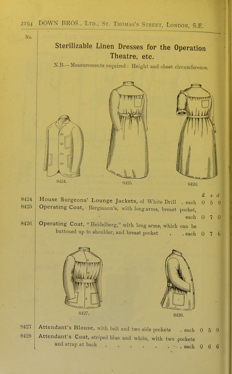 No. Sterilizable Linen Dresses for the Operation Theatre, etc. N.B.—Measurements required : Height and chest circumference. 8424. 8425. 8426. House Surgeons' Lounge Jackets, of White Drill .each 0 5 Operating Coat, Bergmann's, with long arms, breast pocket, each 0 7 Operating Coat, Heidelberg, with long arms, which can be buttoned up to shoulder, and breast pocket . . each 0 7 8427, 8428. Attendant's Blouse, with belt and two side pockets . each 0 5 Attendant's Coat, striped blue and white, with two pockets