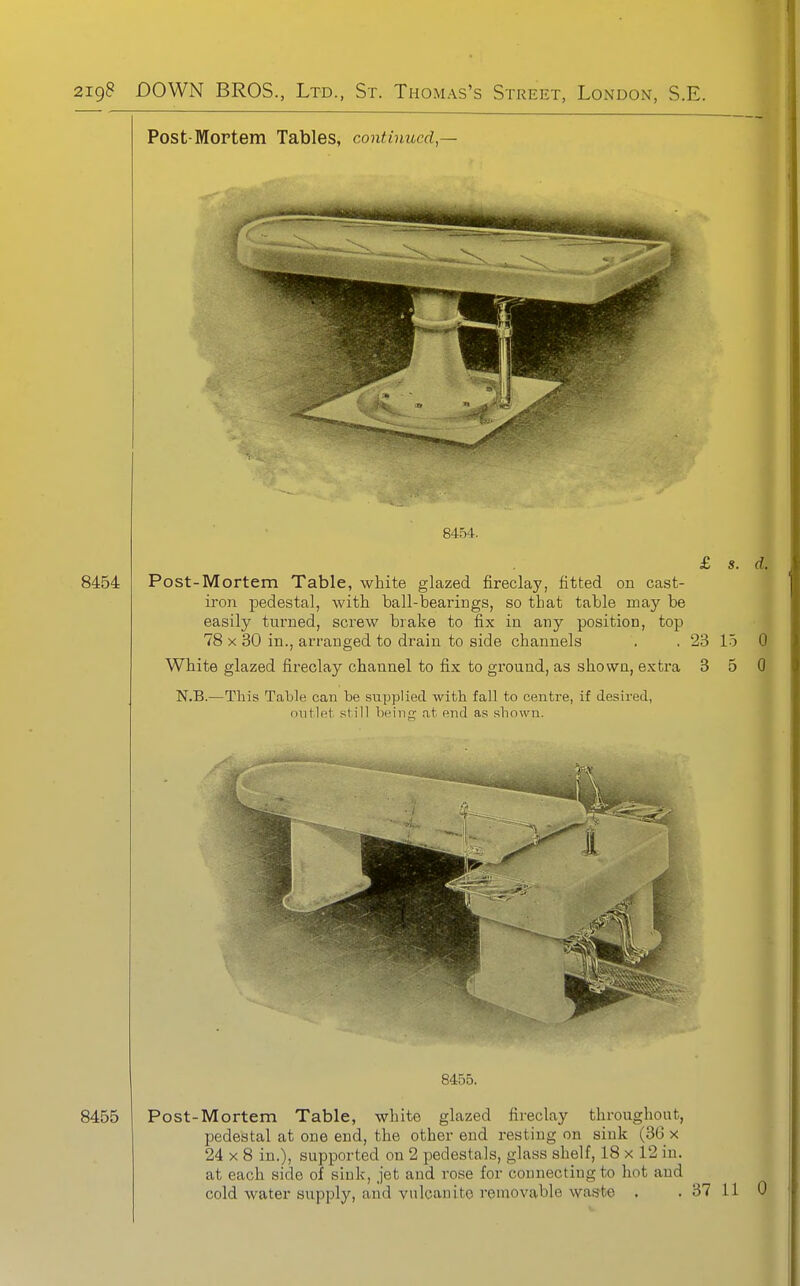 Post-Mortem Tables, continued,— 8454. 8454 Post-Mortem Table, white glazed fireclay, fitted on cast- iron pedestal, with ball-bearings, so that table may be easily turned, screw brake to fix in any position, top 78 X 30 in., arranged to drain to side channels . , 23 White glazed fireclay channel to fix to ground, as shown, extra 3 N.B.—This Table can be supplied with fall to centre, if desired, outlet still beiiiK at end as shown. 1.5 5 0 0 8455. 8455 Post-Mortem Table, white glazed fireclay throughout, pedestal at one end, the other end resting on sink (3G x 24 X 8 in.), supported on 2 pedestals, glass shelf, 18 x 12 in. at each side of sink, jet and rose for connecting to hot and cold water supply, and vulcanite removable waste .