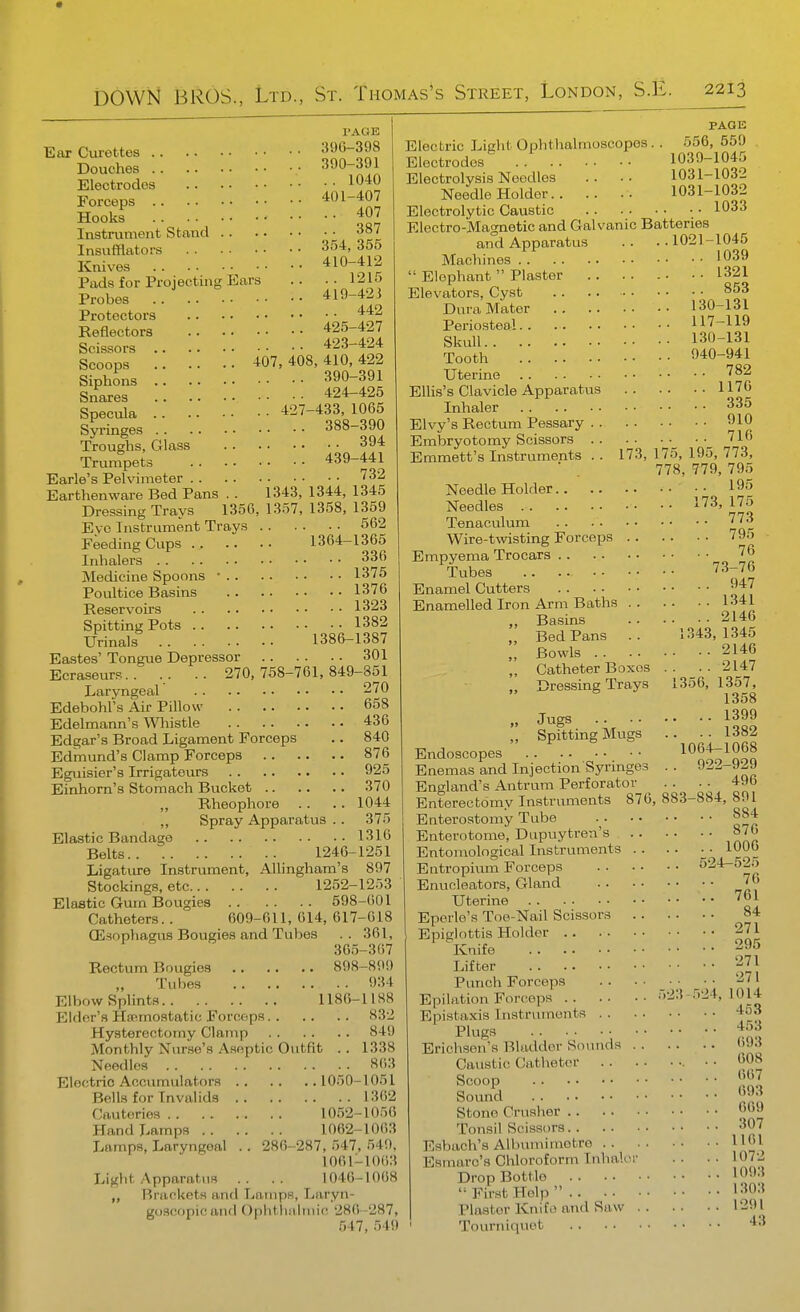 PAGE Ear Curettes '!!l!''om Douches 390-391 Electrodes 1040 Forceps Hooks 407 Instrument Stand 387 Insufflators 354, 355 Knives 410-412 Pads for Projecting Ears .. 121o Probes .. 419-42i Protectors Reflectors 425-427 Scissors 423-424 Scoops 407,408,410,422 Siphons 390-391 Snares 424-425 Specula 427-433, 1065 Syringes 388-390 Troughs, Glass 394 Trumpets 439-441 Earle's Pelvimeter 732 Earthenware Bed Pans . . 1343, 1344, 1345 Dressing Trays 1350, 1357, 1358, 1359 Evo Instrument Trays 562 Feeding Cups 1364-1365 Inhalers 336 Medicine Spoons • 1375 Poultice Basins 1376 Reservoirs 1323 Spitting Pots 1382 Urinals 1386-1387 Eastes' Tongue Depressor 301 Ecraseurs.. .. .. 270,758-761,849-851 Laryngeal 270 Edebohfs Air Pillow 658 Edelmann's Whistle 436 Edgar's Broad Ligament Forceps .. 840 Edmund's Clamp Forceps 876 Egviisier's Irrigatours 925 Einhorn's Stomach Bucket 370 „ Rheophore .. .. 1044 ,, Spray Apparatus .. 375 Elastic Bandage 1316 Belts 1246-1251 Ligature Instrument, AUingham's 897 Stockings, etc 1252-1253 Elastic Gum Bougies 598-601 Catheters.. 609-611,614,617-618 (Esophagus Bougies and Tubes .. 361, 30.5-367 Rectum Bougies 898-890 Tubes 934 Elbow Splints 1186-1188 Elder's Haemostatic Forceps 832 Hysterectomy Clamp 849 Monthly Nurse's Aseptic Outfit . . 1338 Needles 863 Electric Accumulators 1050-1051 Bells for Invalids 1362 Cauteries 10.52-1056 Hand Lamps 1062-1063 Lamps, Laryngeal . . 286-287, 547, 549, 1061-1063 Light Apparatus .. .. 1046-1008 ,, Brackets and Lamps, Laryn- goscopicand Ophthalmic 280-287, 547, 549 PAGE Electric Light Ophthalmoscopes. . 556, 559 Electrodes . 1039-1045 Electrolysis Needles .. .. 1031-1032 Needle Holder 1031-1032 Electrolytic Caustic 1033 Electro-Magnetic and Galvanic Batteries and Apparatus . . • . 1021-1045 Machines '039  Elephant  Plaster • • 1321 Elevators, Cyst .. .. 853 Dura Mater 130-131 Periosteal 117-119 SkuU 130-131 Tooth 040-941 Uterine '^^2 Ellis's Clavicle Apparatus 1176 Inhaler 335 Elvy's Rectum Pessary 910 Embryotomy Scissors ^ 716 Emmett's Instruments .. 173, 175, 195, 773, ■ , 778, 779, 795 Needle Holder 195 Needles 173, 175 Tenaculum 773 Wire-twisting Forceps 795 Empyema Trocars 76 Tubes 73-76 Enamel Cutters 947 Enamelled Iron Arm Baths 1341 „ Basins 2146 „ Bed Pans .. 1.343,1345 „ Bowls 2146 „ Catheter Boxes . . . . 2147 ,, Dressing Trays 1356, 1357, 1358 „ Jugs 1399 „ Spitting Mugs .. .. 1382 Endoscopes ^^^t;^^^^ Enemas and Injection Syringes . . 922-929 England's Antrum Perforator . . . . 496 Enterectdmy Instruments 876, 883-884, 891 Enterostomy Tube §84 Enterotome, Dupuytren's 87() Entomological Instruments .. .. ■ ■ 1006 Entropium Forceps ^^^^^'^'^ Enucleators, Gland 76 Uterine 761 Eperle's Toe-Nail Scissors 84 Epiglottis Holder 271 ' Knife 295 Ulter 271 Punch Forceps Epilation Forceps 523 .524,1014 Epistaxis Instruments 4o3 Plugs 4.^:1 Erichsen's Bladder Sounds 6J3 Caustic Catheter • • 008 Scoop o;^ Soun?l 093 Stone Crusher 'J Tonsil Scissors 307 Esbach's Allmmimetro 1161 Esmarc's Chloroform Inhaler . . • • 1072 DropBottlo 1093 First Help '303 Piaster Knifo and Saw 1291 Tourniquet 43