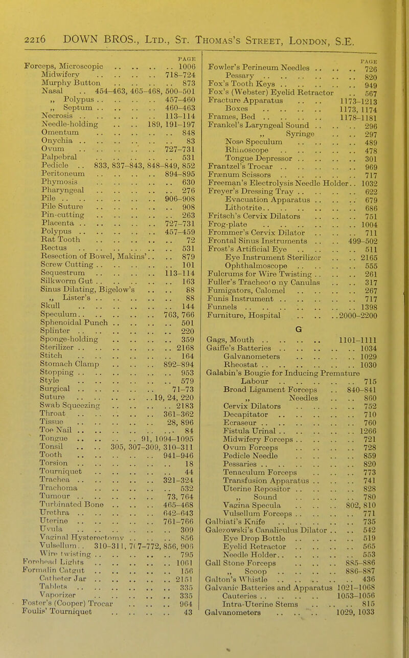 PAGE Forceps, Microscopic 1006 Midwifery 718-724 Miirpliy Button 873 Nasal .. 454-463, 465-468, 500-501 „ Polypus 457-460 „ Septum 460-463 Necrosis 113-114 Needle-holding .. .. 189, 191-197 Omentum 848 Onychia 83 Ovum .. 727-731 Palpebral 531 Pedicle . . 833, 837-843, 848-849, 852 Peritoneum 894-895 Phymosis 630 Pharyngeal 276 Pile 906-908 Pile Suture 908 Pin-cutting 263 Placenta 727-731 Polypus 457-459 Eat Tooth 72 Rectus .. 531 Resection of Bowel, Makins'.. .. 879 Screw Cutting 101 Sequestrum 113-114 Silkworm Gut 163 Sinus Dilating, Bigelow's .. ,. 88 „ Lister's 88 Skull 144 Speculum 763,766 Sphenoidal Punch 501 SpHnter 220 Sponge-holding 359 Sterilizer 2168 Stitch 164 Stomach Clamp 892-894 Stopping 953 Style 579 Surgical 71-73 Suture 19,24,220 Swab Squeezing 2183 Throat 361-362 Tissue 28, 896 Toe Nail 84 Timgue 91, 1094-1095 Tonsil .. .. 305,307-309,310-311 Tooth 941-946 Torsion .. 18 Tourniquet 44 Trachea 321-324 Trachoma 532 Tumour 73, 764 Turbinated Bone 46,5-468 Urethra 642-643 Uterine 761-766 Uvula 309 Vaeinal Hysterootomv 856 Vulsolhim! . 310-31 1. 7( 7-772, 856, 906 W'irf I u'isf ing 795 Fornhoad Liclits 1061 Fortiinlin Cfiteiit 156 Gilt hetor Jar 2151 Tal lints 335 Vaporizer 335 Foster's (Cooper) Trocar 964 Fouli?' Tourniquet 43 i AliE Fowler's Perineum Needles 726 Pessary §20 Fox's Tooth Keys 949 Fox's (Webster) Eyelid Retractor .. 567 Fracture Apparatus .. .. 1173-1213 Boxes 1173, 1174 Frames, Bed 1178-1181 Frankel's Laryngeal Sound 296 Syringe .. .. 297 Nose Speculum 489 Rhiuoseope 478 Tongue Depressor 301 Frantzel's Trocar 969 Fraenum Scissors 717 Freeman's Electrolysis Needle Holder.. 1032 Freyer's Dressing Tray 622 Evacuation Apparatus 679 Lithotrite .'. 686 Fritsch's Cervix Dilators 751 Frog-plate 1004 Frommer's Cervix Dilator 711 Frontal Sinus Instruments . . .. 499-502 Frost's Artificial Eye 511 Eye Instrument Sterilizer . . .. 2165 Ophthalmoscope 555 Fulcrums for Wire Twisting 261 Fuller's Tracheo'o ny Canulas .. .. 317 Fumigators, Calomel 267 Funis Instrument 717 Funnels 1398 Fui'niture, Hospital 2000-2200 G Gags, Mouth 1101-1111 Gaiffe's Batteries 1034 Galvanometers 1029 Rheostat 1030 Galabin's Bougie for Inducing Premature Labour 715 Broad Ligament Forceps .. 840-841 „ ' Needles .. .. 860 Cervix Dilators 752 Decapitator 710 Ecraseur 760 Fistula Urinal 1266 Midwifery Forceps 721 Ovum Forceps 728 Pedicle Needle 859 Pessaries 820 Tenaculum Forceps 773 Transfusion Apparatus 741 Uterine Repositor 828 „ Sound 780 Vaerina Specula 802,810 Vulsollum Forceps 771 Galbiati's Knife 735 Galezowski's Canaliculus Dilator .. .. 542 Eye Drop Bottle 619 Eyelid Retractor 565 Needle Holder 553 Gall Stone Forceps 885-886 Scoop 886-887 Givlton's Whistle 436 Galvanic Batteries and Apparatus 1021-1068 Cauteries 1053-1056 Intra-Uterine Stems 815 Galvanometers .. .... 1029, 1033