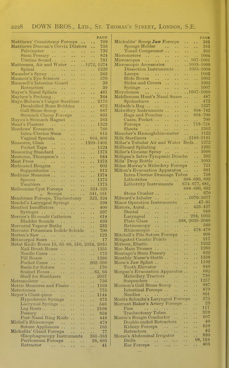 PAGE Matthews' Craniotomy Forceps .. .. 709 Matthews Duncan's Cervix Dilators .. 755 Pelvimeter 732 Stem Pessary 824 Uterine Somad 781 Mattresses, Air and Water . . . . 1272, 1274 Spinal 1229 Mamider's Spray 342 Maunoir's Eye Scissors 570 Maunsell's Intestine Guard 39 Retractors 39 Mayer's Nasal Splints 461 Mayhew's Probang 364 Mayo-Robson's Catgut Sterilizer . . .. 2175 Decalcified Bone Bobbins .. . . 872 Gall Stone Scoop 887 Stomach Clamp Forceps . . . . 893 Mayou's Stomach Magnet 363 Mead's Plasters 1323 Meadows' Ecraseurs 760 Intra-Uterine Stem 815 Vaginal Specula 804, 805 Measures, Glass 1399-1401 Pocket Tape 1124 Measuring Standard 1373 Meatome, Thompson's 644 Meat Press 1373 Medicated Bougies 602 Suppositories 913 Medicine Measures 1374 Spoons 1375 Tumblers 1375 Meibomian Cyst Forceps .. .. 524-525 ,, Scoops .. .. 541, 551 Membrane Forceps, Tracheotomy 323, 324 Mendel's Laryngeal Syringe 298 Menthol Insufflators 400 SjTinges 297 Mercier's Bi-coude Catheters .. .. 618 Bladder Soimds 693 Mercurial Vapour Baths 333 Mercuric Potassium Iodide Soloids . . 700 Merten's Saw 123 Metacarpal Saws 17 Metal Knifa Boxes 15, 65-66, 510, 2034, 2035 Nail Brush Boxes 1351 Needle Cases 172 Pill Boxes 1396 Pocket Cases 202-206 Reels for Suture 170 Scalpel Boxes 65, 66 Shelf for SteriUzers 2057 Metranoikter 756 Metric Measures and Flasks . . ... .. 1169 Metrotomes 775 Meyer's Chest-piece 1144 Hypodermic Syringe 973 Lacrymal Syringe 546 Leg Rests 2108 Pessary 824 Post-Nasal Ring Knife 446 Michel's Rhinoscope 479 Suture Appliances 165 Mickulitz' Gland Forceps 77 CEsophagoscopy Instruments 381-383 Peritoneum Forceps .. .. 28, 895 Retractor 41 PAGE Mickulitz' Scoop Jaw Forceps .. .. 383 Sponge Holder 383 Tonsil Compressor 305 Micrometers 1004 Microscopes 997-1001 Microscopic Accessories . . .. 1003-1009 Dissection Instruments . . . . 1005-1006 Lamps 1003 Slide Boxes 1005 Slides and Covers 1005 Syringe 1007 Microtomes 1007-1009 Middlemass Hunt's Nasal Snare .. .. 487 Spokeshave 473 Midwife's Bag 1337 Midwifery Instruments 694-742 Bags and Pouches 694-700 Cases, Pocket 700 Forceps 718-724 Sheets 1303 Miescher's Haemoglobinometer .. .. 1122 Milk Sterilizers 2189-2191 Millar's Tubular Air and Water Beds.. 1272 Millboard Splinting 1205 Miller's Cocaine Spray 1096 MUligan's Intra-Tympanic Douche .. 392 Mills' Drop Bottle 1093 Milne Murray's Midwifery Forceps .. 721 Milton's Evacuation Apparatus .. .. 681 Intra-Uterine Drainage Tubes .. 758 Lithotrites 688-690, 692 Lithotrity Instruments 674-677, 681, 688-690, 692 Stone Crusher 670 Milward's Inhaler 1076-1077 Minor Operation Instruments .. ..47-91 Mirrors, Aural 425-427 Dental 949 Laryngeal 294, 1063 Plate Glass 588, 2039-2040 Retinoscopy 560 Rhinoscopic 478-479 Mitchell's Pile Suture Forceps .. . . 90S Mitigated Caustic Points 217 Mittens, Elastic 1252 Moc-Main Trusses 1260 Montagu's Stem Pessary 822 Monthly Nurse's Outfit 1338 Moon's Jaw Splint 1192 Tooth Elevator 940 Morgan's Evacuation Apparatus .. .. Midwifery Tractors 736 Suspenders 1257 Morison's Gall Stone Scoop 887 Intestinal Forceps 879 Needles 891 Moritz Schmitz's Laryngeal Forceps .. 275 Morrant Baker's Artery Forceps . . . . 23 Pins 117 Tracheotomy Tubes 319 Morris's Bougie Conductor 607 Double-ended Retractors .. .. 40 Kidney Forceps 659 Retractors *2 Morse's Abdominal Irrigator .. .. 830 Drills 98, 154 Ear Forceps 403