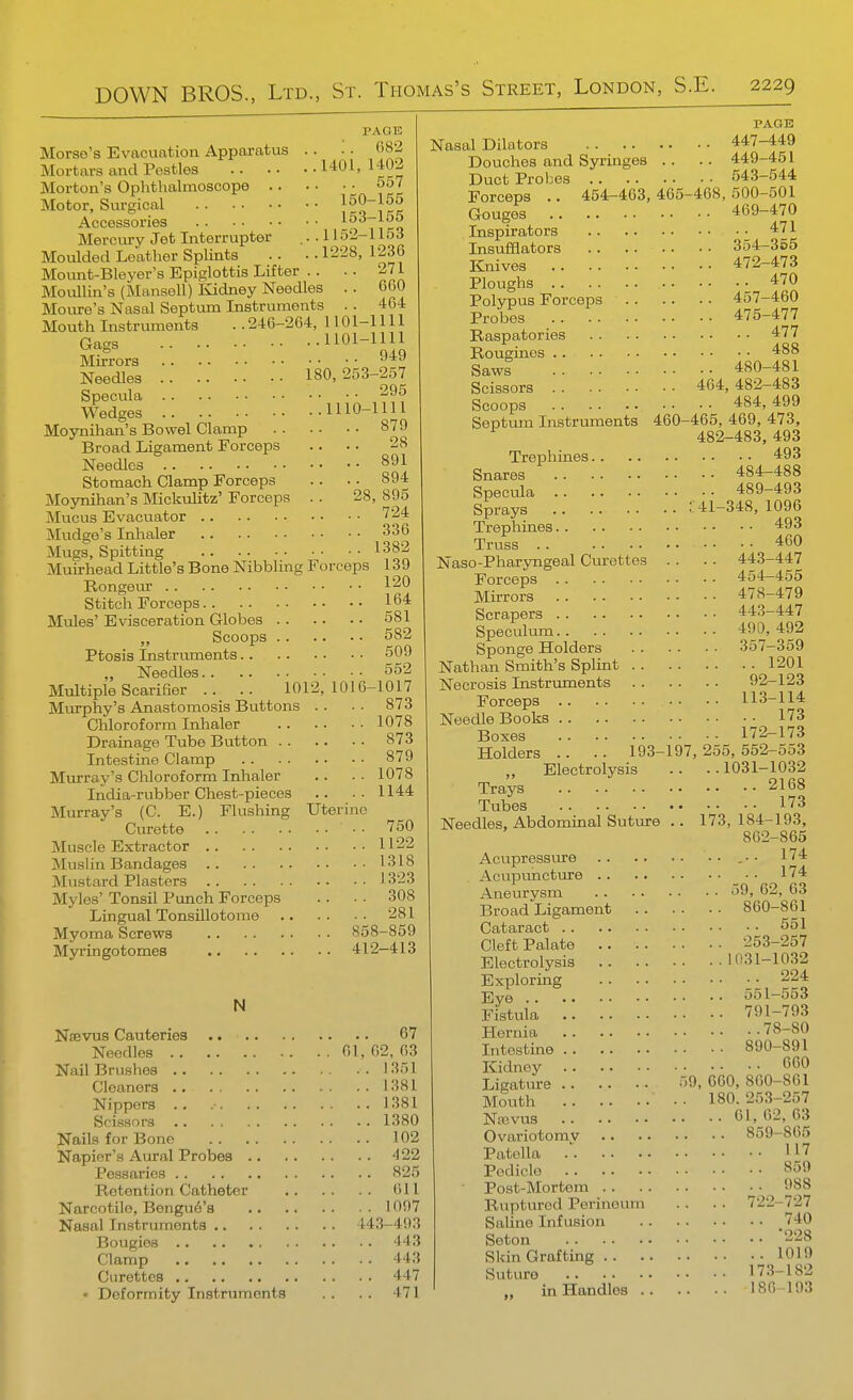 PAGli! Morse's Evacuation Apparatus .. • . (>82 Mortars and Pestles 1401,1402 Morton's Ophthalmoscope 557 Motor, Surgical ^rQ^IrK Accessories Tiro Mercury Jet Interrupter ... H5'2-l lod Moulded Leather Splints .. . • 1228, 123G Mount-Bleyer's Epiglottis Lifter .. .. 271 Movillin's (Mansell) liidney Needles .. 6G0 Moure's Nasal Septum Instruments .. 464 Mouth Instruments . .246-264, 1101-1111 Gags ^^-^^il Mirrors ''^■^ Needles 180,253-257 Specula 295 Wedges 1110-1111 Mo3mihan's Bowel Clamp 879 Broad Ligament Forceps .. .. 28 Needles 891 Stomach Clamp Forceps .. .. 894 Mojmihan's Mickulitz' Forceps . . 28, 895 Mucus Evacuator 724 Mudge's Inhaler 336 Mugs, Spitting 1382 Muirhead Little's Bone Nibbling Forceps 139 Rongeur 120 Stitch Forceps 164 Mules' Evisceration Globes 581 Scoops 582 Ptosis Instruments 5UJ „ Needles 552 Multiple Scarifier .. .. 1012,1016-1017 Murphy's Anastomosis Buttons .. . . 873 Chloroform Inhaler 1078 Drainage Tube Button 873 Intestine Clamp 879 Murray's CUoroform Inhaler .. . • 1078 India-rubber Chest-pieces .. .. 1144 Murray's (C. E.) Flushing Uterine Ciu-ette 750 Muscle Extractor 1122 Muslin Bandages 1318 Mustard Plasters 1323 Myles' Tonsil Punch Forceps . . • • 308 Lingual TonsUlotome 281 Myoma Screws 858-859 Myringotomes 412-413 N Nsevus Cauteries 67 Needles 61, 02. 63 Nail Brushes 1351 Cleaners 1381 Nippers .. 1381 Scissors 1380 Nails for Bone 102 Napier's Aural Probes 422 Pessaries 825 Retention Catheter 611 Narcotilo, Bengue's 1097 Nasal Instruments 443-493 Bougies 443 Clamp 443 Curettes 447 • Deformity Instruments . . . . 471 PAGE Nasal Dilators 447-449 Douches and Syringes .. .. 449-451 Duct Probes 543-544 Forceps .. 464-463,465-468,500-501 Gouges 469-470 Inspirators 471 Insufflators 354-365 Knives 472-473 Ploughs 470 Polypus Forceps 457-460 Probes 475-477 Raspatories 477 Rougines 488 Saws 480-481 Scissors 464,482-483 Scoops 484, 499 Septum Instruments 460-465, 469, 473, 482-483, 493 Trephines 493 Snares 484-488 Specula 489-493 Sprays C41-348, 1096 Trephines 493 Truss 460 Naso-Pharyngeal Curettes . . .. 443-447 Forceps 454-455 Mirrors 478-479 Scrapers 443-447 Speculum 490,492 Sponge Holders 357-359 Nathan Smith's Splint 1201 Necrosis Instruments 92-123 Forceps 113-114 Needle Books 173 Boxes 172-173 Holders .. .. 193-197,255,552-553 „ Electrolysis .. ..1031-1032 Trays 2168 Tubes 173 Needles, Abdominal Suture .. 173,184-193, 862-865 Acupressure .•• 174 Acupuncture _ • • 174 Aneurysm 59, 62, 63 Broad Ligament 860-861 Cataract 551 Cleft Palate 253-257 Electrolysis 1031-1032 Exploring 224 Eve 551-553 Fistula 791-793 Hernia 78-80 Intestine 890-891 Kidney 600 Ligatiu^e 59, 660, 860-861 Mouth 180. 253-257 Na3vus 61, 62, 63 Ovariotomv 859-865 Patella . 117 Pediclo 859 Post-Mortem 988 Ruptured Perineum . . . . 722-727 Saline Infusion 740 Seton 228 Skin Grafting 1019 Suture 173-182 .. in Handles 186-193