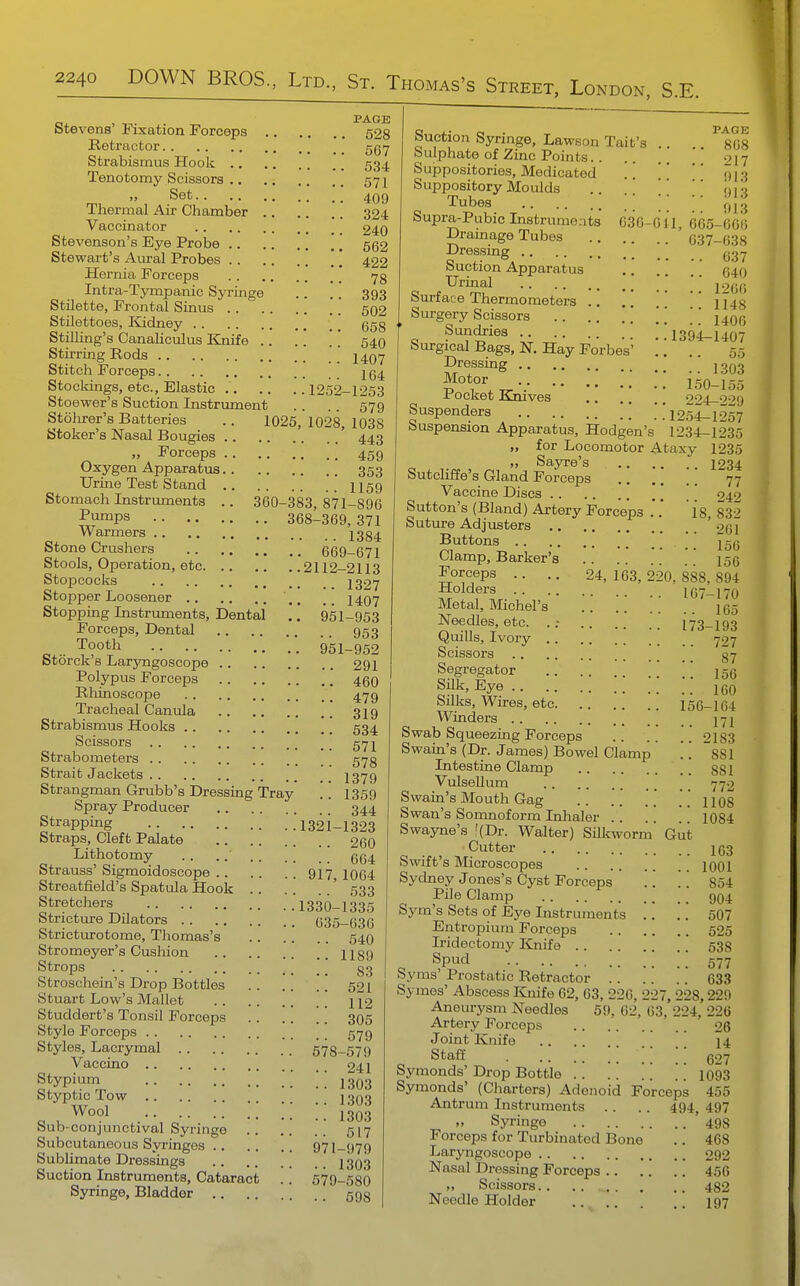 PAGE Stevens' Fixation Forceps 528 Retractor 567 Strabismus Hook 534 Tenotomy Scissors 57]^ „ Set 4Qg Thermal Air Chamber . 324. Vaccinator 240 Stevenson's Eye Probe 562 Stewart's Aural Probes 422 Hernia Forceps 73 Intra-Tympanic Syringe .. . . 393 Stilette, Frontal Sinus 502 Stilettoes, Kidney \ ^ ggg Stilling's Canaliculus Knife .. ..  540 Stirring Rods 1407 Stitch Forceps 264 Stocldngs, etc., Elastic 1252-1253 Stoewer's Suction Instrument . . .. 579 Stohrer's Batteries .. 1026, 1028, 1038 Stoker's Nasal Bougies ' 443 „ Forceps 459 Oxygen Apparatus 353 Urine Test Stand 1159 Stomach Instrimients .. 360-383,871-896 Piimps 368-369, 371 Warmers 1384 Stone Crushers 669-671 Stools, Operation, etc 2112-2113 Stopcocks 1327 Stopper Loosener 1407 Stopping Instruments, Dental .. 951-953 Forceps, Dental 953 „ .. Tooth ■ 95i_952 Storck s Laryngoscope 291 Polypus Forceps 460 Rhinoscope 479 Tracheal Canula 319 Strabismus Hooks 534 Scissors 57 Strabometers 573 Strait Jackets 1379 Strangman Grubb's Dressing Tray .. 1359 Spray Producer 344 Strapping 1321-1323 Straps, Cleft Palate 260 Lithotomy .. . 664 Strauss' Sigmoidoscope 917^ 1064 Streatfield's Spatula Hook ' 533 Stretchers .'1330-1335 Stricture DUators 035-636 Stricturotome, Thomas's 54O Stromeyer's Cushion H89 Strops 83 Stroschein's Drop Bottles 521 Stuart Low's Mallet 112 Studdert's Tonsil Forceps 305 Style Forceps 579 Styles, Lacrymal 578-579 Vaccino 241 Stypium ; ; ; 1303 Styptic Tow 1303 Wool J 303 Sub-conjunctival Syringe 517 Subcutaneous Syringes 971-979 Sublimate Dressings 1303 Suction Instruments, Cataract .. 579-580 Syringe, Bladder 593 Suction Syringe, Lawson Tait's .. .. ^808 Sulphate of Zinc Points 017 Suppositories, Medicated . .   013 Suppository Moulds ..   m'i Tubes ;; ;; ;; fJIg Supra-Pubic Instruments 636-011, 665-66(5 Dramage Tubes 637-638 ^^•^fi^g, 637 buction Apparatus 040 Urinal ' j.2C6 Surface Thermometers ' 1143 Surgery Scissors ' [ [ 1406 Sun^ies .'1394-1407 Surgical Bags, N. Hay Forbes' .. 55 ^J^T^S 1303 150-155 irocket Kmves 224-229 Suspenders 1254-1257 Suspension Apparatus, Hodgen's 1234-1235 „ for Locomotor Ataxy 1235 ,, SajTe's 1234 Sutcliffe's Gland Forceps ] 'j'j Vaccine Discs 242 Sutton's (Bland) Artery Forceps 18 832 Suture Adjusters ' 26I Buttons 156 Clamp, Barker's 156 Forceps .. .. 24,163,220,888,894 Holders 107-170 Metal, Michel's 165 Needles, etc. ..- 173-193 Quills, Ivory 727 Scissors 87 Segregator 156 Silk, Eye 160 Silks, Wires, etc 156-104 Winders 171 Swab Squeezing Forceps 2183 Swain's (Dr. James) Bowel Clamp .''. sSl Intestine Clamp 331 Vulsellum 772 Swain's Mouth Gag .. .. ..' ..1108 Swan's Somnoform Inhaler 1084 Swayne's f(Dr. Walter) Silkworm Gut Cutter 163 Swift's Microscopes looi Sydney Jones's Cyst Forceps .. .. 854 Pile Clamp 904 Sym's Sets of Eye Instruments .. . . 507 Entropium Forceps 525 Iridectomy Kniie 533 ^ Spud 577 Syms Prostatic Retractor 633 Symes' Abscess Knife 62, 63, 220, 227, 228,229 Aneurysm Needles 59, 62, 63, 224, 226 Artery Forceps 26 Joint Knife 14 Staff 627 Symonds' Drop Bottle . . .'. . . .. 1093 Symonds' (Cliarters) Adenoid Forceps 455 Antrum Instruments .. .. 494, 497 Syringe '493 Forceps for Turbinated Bone .. 468 Laryngoscope 292 Nasal Dressing Forceps 456 „ Scissors 482 Needle Holder .., 197