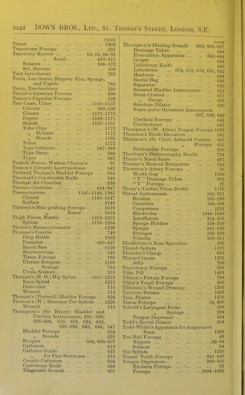 PAGE Tenax 1303 Tenectomy Forceps 531 Tenotomy linives (32, 63, 64-65 „ Aioral 410-412 Scissors 568-572 Set, Stevens' 509 Tent Introducers 785 Tents, Laminaria, Slippery Elm, Sponge, and Tupelo 785 Tents, Tracheotomy 330 Terrier's Intestine Forceps 896 Terson's Capsvilar Forceps 523 Test Cases, Urine 1156-1157 Colom-s 589-590 Glasses 1171-1172 Papers 1169-1171 Stands 1157-1161 Tube Clips 1172 „ Holders 1172 „ Stands .. 1161 Tubes 1172 Type Cabinets 587-588 Type Drmn 688 Types 587 Testicle Frame, Watson Cheyne's . . 91 Teuton's (Gerard) Lacrymotome . . 542 Thelwall Thomas's Bladder Forceps . . 624 Theobald's Canaliculus Kjiife . . . . 540 Thermal Air Chamber 334 Thermo-Cauteries 844_847 Thermometers 1145-1148, 1385 Clinical 1145-1147 Si-irface 1148 Thiersch's Skin-grafting Forceps . . . . 1018 „ Razor . . . . 1018 Thigh Pieces, Elastic 1252-1253 Splints 1193-1204 Thoma's Hsemocytometer 1120 Thomas's Curette 749 Drop Bottle 1093 Pessaries 825-827 . Spoon Saw 1120 Stricturotome 540 Tissue Forceps 788 Uterine Scrapers 1120 „ Syringe 784 Uvula Scissors 310 Thomas's (H. O.) Hip Splint.. . . 1211-1213 Knee Splint 1212 Osteoclast 114 Wrench ' .. .. 114 Thomas's (Thelwall) Bladder Forceps . . 624 Thomas's (W.) Hammer-Toe Splints .. 1220 Wrench 115 Thompson's (Sir Henry) Bladder and Urethra Instruments, 595, 600, 606-608, 616, 619, 624, 625, 636-639, 643, 644, 647 Bladder Forceps 624 „ Sounds 639 Bougies 600, 606-607 Catheters .. . . 619 Catheter Guide 637 „ for Fine Strictures .. .. 616 Caustic Catheters 608 Cystotomy Knife 638 Diagnostic Sounds 607 Thompson's Dilating Sounds 600, 606-607 Drainage Tubes (533 Evacuation Apparatus .. .. 683-684 Gorget 638 Lithotomy Knife qqq Lithotrites .. 674, 675, 676, 691, 692 Meatome g^,^ Rectal Bag ggg Separator 639 Serrated Bladder Instruments .. 625 Stone Crusher .. .. 671 „ Gauge 693 Stricture Dilator 636 Supra-pubic Operation Instruments 637, 638, 639 Urethral Forceps 643 Urethrotome 647 Thompson's (W. Atkin) Tongue Forceps 1095 Thomson's Tooth Elevators 941 Thomson's (St. Clair) Adenoid Curette 447 „ Forceps 455 Peritonsilar Forceps 269 Thorburn's Perineorraphy Needle . . 734 Thome's Nasal Snare .. .; . . . . 487 Thorner's Mastoid Retractors .. .. 142 Thornton's Artery Forceps 26 Mouth Gag 1109  T  Drainage Tubes . . .... 855  T  Forceps 27 Thorp's (Carter) Urine Bottle .. ..1170 Throat Instruments 265-311 Brushes 265-266 Cauteries 105-106 Compresses 1251 Electrodes 1044-1045 Insufflators 354-356 Sponge Holders . . . . . . 358-359 Sprays 341-349 Syringes 296-299 Vulsella 310-311 Thudichum's Nose Speculum . . . . 492 Thumb Splints 1191 Thumim's Clamp . . . . 852 Thymol Gauze 1303 Jelly 700 Thyrotomy Forceps 299 Tiles, Pill 1403 Tillaux's Fistula Forceps 788 Tilley's Tonsil Forceps 309 Tillmann's Wound Dressing 1303 Tincture Presses 1407 Tins, Plaster 1376 Tissue Forceps 28, 890 Tobold's Laryngeal Probe 296 Syringe 298 Tongue Depressor 304 Todd's Rectal Dilator 904 Todd-White's Apparatus for Amputated Penis 1265 Toe-Nail Forceps 83 Nippers 83-84 Scissors 84 Toe Splints 1205 Tomes' Tooth Forceps 941-946 Tongue Depressors 299-305 Excision Forceps 01 Forceps 1094-1095