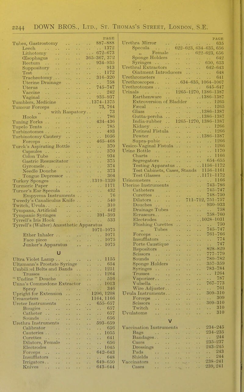 PAGE Tubes, Gastrostomy 887-888 Leech . . 1372 Lithotomy • 072-073 CEsophagias 305-307, 372 Rectum 934-!)3o SuTjpository 913 Test 1172 Tracheotomy .. ... .. .. 310-320 Uterine Drainage 758 Uterus 745-747 Vaccine 242 Vaginal 935-937 Tumblers, Medicine 1374-1375 Tumom- Forceps 73, 704 ,, with Raspatory.. .. 73 Hooks 786 Tuning Forks 434-430 Tupelo Tents 785 Turbinotomes 493 Turbinotomy Cautery 1056 Forceps 465-468 Tiu'ck's Aspirating Bottle 370 Capsules 370 Colon Tube , . . . 934 Gastric Resuscitator 375 Gyromele 374 Needle Douche 373 Tongue Depressor 304 Turkey Sponges 1319-1320 Turmeric Paper 1171 Turner's Ear Specula 432 Empyema Instruments 76 Tvveedy's Canaliculus Knife 540 Twitch, Uvvila 310 Tjmipana, Artificial 44 2 Tympanic Syringes 391-393 Tyrrell's Iris Hook 533 Tyrrell's (Walter) Anaesthetic Apparatus 1071-1075 Ether Inhaler 1071 Face piece 1075 Junker's Apparatus 1075 U Ultra Violet Lamp 1155 Ultzmami's Prostate Syringe . . . . 654 Umbili:;el Belts and Bands 1251 Trusses 1264  Undine  Douche 516 Unna's Commedone Extractor . . . . 1013 Spray 346 Upright for Extension . . .. 1206, 1208 Ureameters 1164, 1166 Ureter Instruments 655-657 Bougies ■.. . . 657 Catheter 057 Sounds 656 Urethra Instruments 593-659 Calibrator 656 Cauteries 1055 Curettes 641 Dilators, Female 650 Electrodes 1045 Forceps 642-643 Insufflators 048 Irrigators 649-650 Knives ., 043-044 PAGE Urethra Mirror 635 Specula . . . . 622-623, 634-035, 656 „ Female . . . . (;22-023, 050 Sponge Holders 042 Syringes 050, 053 Urethral Extractors 642-043 Ointment Introducers 648 Urethrometers 641 Urethroscopes 634-635, 1064-1067 Urethrotomes ()45-047 Urinals 1265-1270, 1380-1387 Earthenware 1380-1387 Extroversion of Bladder .. .. 1205 FsBcal 1205 Glass 1380-1387 Gutta-percha 1380-1387 India-rubber .. 1265-1270, 1386-1387 Kidney 1260 Perineal Fistula 1266 Pewter 1386-1387 Supra-pubio 1200 Vesico-Vaginal Fistula 1206 Urine Bottle 1170 Charts 1166 Segregators 654—055 Testing Apparatus 1156-1172 Test Cabinets, Cases, Stands 1156-1161 Test Glasses 1171-1172 Urinometers 1106 Uterine Instruments 743-786 Catheters 745-747 Curettes 748-750 Dilators 711-712,751-757 Douches 930-933 Drainage Tubes 758 Ecraseurs 758-700 Electrodes 1028-1031 Flushing Curettes 750 „ Tubes 745-747 Forceps 761-760 Insufflators 774 Porte Caustique 747 Repositors 828-829 Scissors 777-779 Somids 780-782 Sponge Holders 357-359 Syringes 783-784 Trusses . . . . 1204 Vaporizer 787 Vulsella 707-773 Wire Adjuster 761 Uvula Instruments 309-310 ForceiDS 309 Scissors 309-310 Twitch 310 Uvnlatome 310 V 234- 234- Vaccination Instruments Bags Bandages Cases Dressings Pads Shields Vaccinators 238- Cases .. ..• 239, 235- 243- ■245 235 244 237 245 243 244 241 241