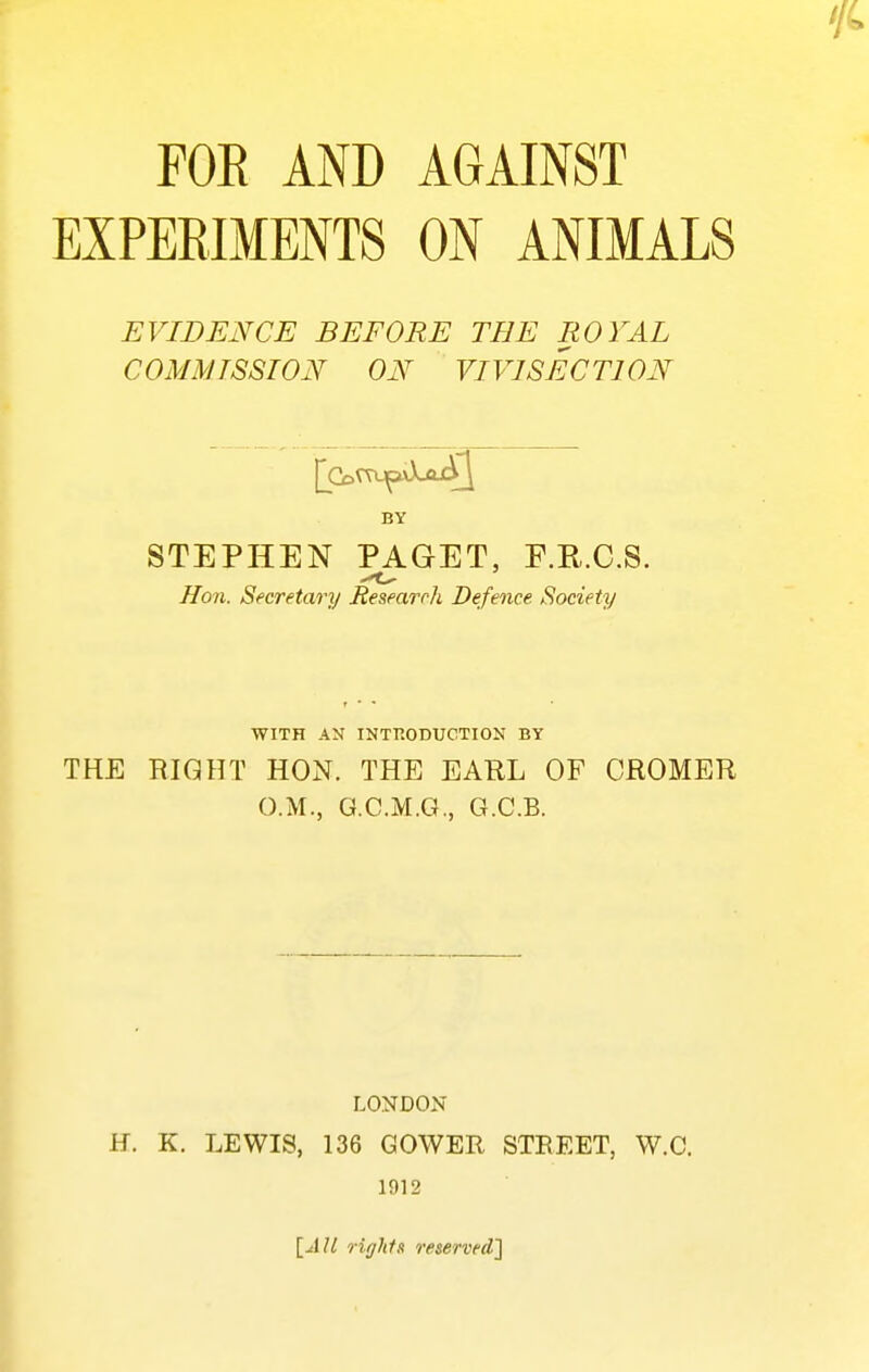 FOE AND AGAINST EXPERIMENTS ON ANIMALS EVIDENCE BEFORE THE ROYAL COMMISSION ON VIVISECTION STEPHEN PAGET, F.R.C.S. Hon. Secretary Researrh Defence Society WITH AN INTRODUCTION BY THE RIGHT HON. THE EARL OF CROMER O.M., G.C.M.G., G.C.B. LONDON H. K. LEWIS, 136 GOWER STREET, W.C. 1912 ]_AU rights reserved']