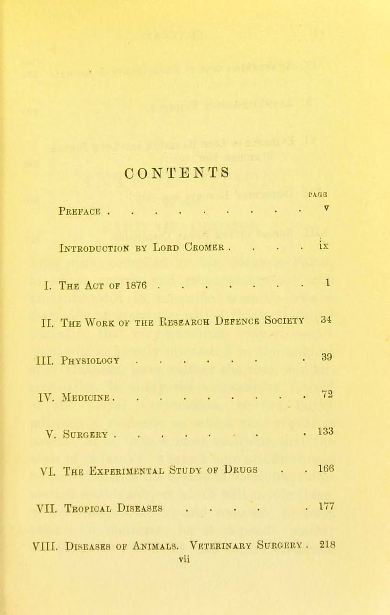 CONTENTS r.vriE Preface ^ Introduction by Lord Cromer . . . . ix I. The Act of 1876 T- II. The Work of the Research Defence Society 34 III. Physiology .39 IV. Medicine ^2 V. Surgery .133 VI. The Experimental Study of Drugs . . 166 VII. Tropical Diseases .... .177 VIII. Diseases of Animals. Veterinary Surgery . 218