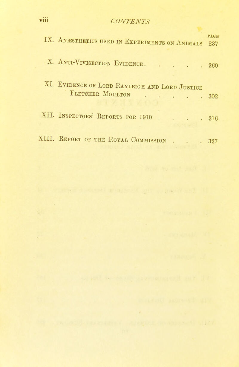 IX. Anesthetics used in Experiments on Animals 237 X. Anti-Vivisection Evidence 260 XI. Evidence of Loed Kayleigh and Loed Justice Fletcher Moulton 302 XII. Inspectors' Reports for 1910 . . . . 316 XIII. Report op the Royal Commission . . .327