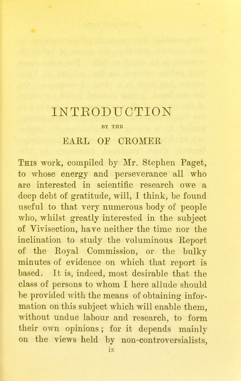 INTEODUCTION BY THE EARL OE CROMER This work, compiled by Mr. Stephen Paget, to whose energy and perseverance all who are interested in scientific research owe a deep debt of gratitude, will, I think, be found useful to that very numerous body of people Avho, whilst greatly interested in the subject of Vivisection, have neither the time nor the inclination to study the voluminous Report of the Royal Commission, or the bulky minutes of evidence on which that report is based. It is, indeed, most desirable that the class of persons to whom I here allude should be provided with the means of obtaining infor- mation on this subject which will enable them, without undue labour and research, to form their own opinions; for it depends mainly on the views held by non-controversialists,