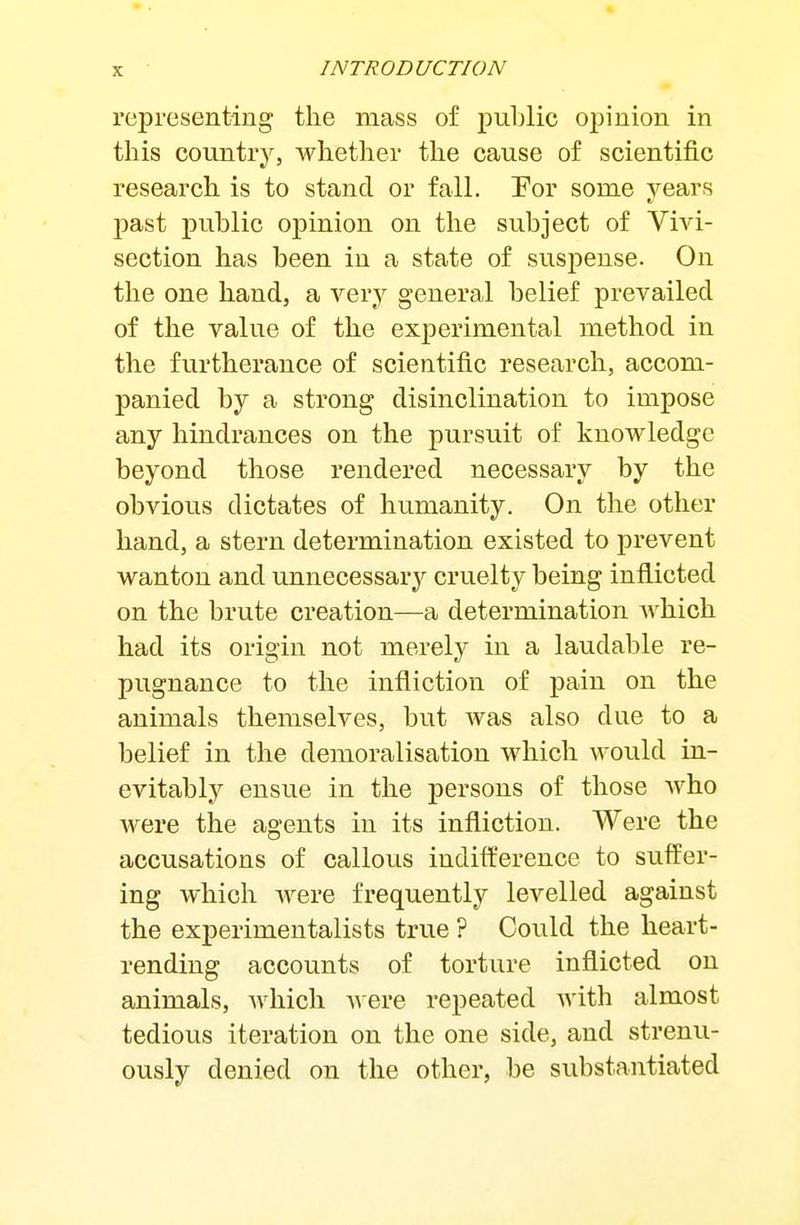 representing the mass of jDublic opinion in this country, whether the cause of scientific research is to stand or fall. Eor some years past public opinion on the subject of Vivi- section has been in a state of suspense. On the one hand, a very general belief prevailed of the value of the experimental method in the furtherance of scientific research, accom- panied by a strong disinclination to impose any hindrances on the pursuit of knowledge beyond those rendered necessary by the obvious dictates of humanity. On the other hand, a stern determination existed to prevent wanton and unnecessary'- cruelty being inflicted on the brute creation—a determination which had its origin not merely in a laudable re- pugnance to the infliction of pain on the animals themselves, but was also due to a belief in the demoralisation which would in- evitably ensue in the persons of those who were the agents in its infliction. Were the accusations of callous indifference to suffer- ing which were frequently levelled against the experimentalists true ? Could the heart- rending accounts of torture inflicted on animals, which AAcre repeated with almost tedious iteration on the one side, and strenu- ously denied on the other, be substantiated