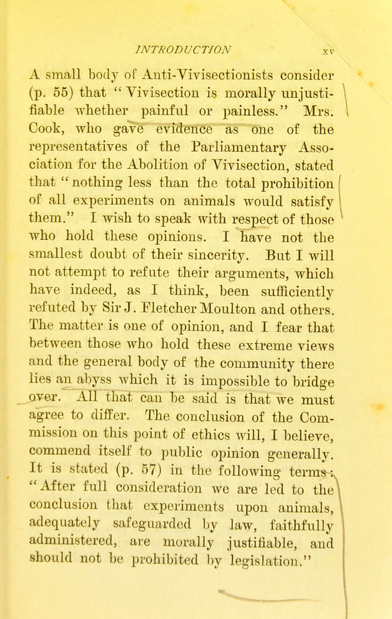 A small body of Auti-Vivisectionists consider (p. 55) that  Vivisection is morally unjusti- fiable whether painful or j^ainless. Mrs. Cook, who gave evidence as one of the representatives of the Parliamentary Asso- ciation for the Abolition of Vivisection, stated that  nothing less than the total prohibition of all experiments on animals would satisfy them. I wish to speak with respect of those who hold these opinions. I have not the smallest doubt of their sincerity. But I will not attempt to refute their arguments, which have indeed, as I think, been sufficiently refuted by Sir J. Fletcher Moulton and others. The matter is one of opinion, and I fear that between those who hold these extreme views and the general body of the community there lies an abyss which it is impossible to bridge over. All that can be said is that we must agree to differ. The conclusion of the Com- mission on this point of ethics will, I believe, commend itself to public opinion generally. It is stated (p. 57) in the following term^s, After full consideration we are led to the conclusion that experiments upon animals, adequately safeguarded by law, faithfully administered, are morally justifiable, and should not be prohibited by legislation.