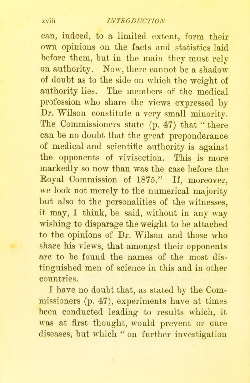 can, indeed, to a limited extent, form their own opinions on the facts and statistics laid before them, but in the main they must rely- on authority. Now, there cannot be a shadow of doubt as to the side on which the weight of authority lies. The members of the medical profession who share the views expressed by Dr. Wilson constitute a very small minority. The Commissioners state (p. 47) that there can be no doubt that the great preponderance of medical and scientific authority is against the opponents of vivisection. This is more markedly so now than was the case before the Eoyal Commission of 1875. If, moreover, Ave look not merely to the numerical majority but also to the personalities of the witnesses, it may, I think, be said, without in any way wishing to disparage the weight to be attached to the opinions of Dr. Wilson and those who share his views, that amongst their opponents are to be found the names of the most dis- tinguished men of science in this and in other countries. I have no doubt that, as stated by the Com- missioners (p. 47), experiments have at times been conducted leading to results which, it was at first thought, would prevent or cure diseases, but which on further investigation