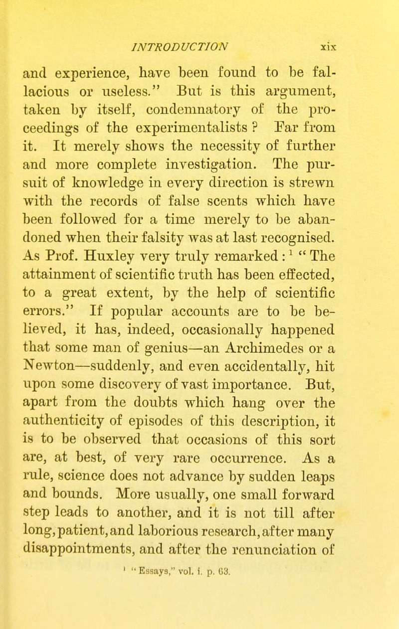 and experience, have been found to be fal- lacious or useless. But is this argument, taken by itself, condemnatory of the pro- ceedings of the experimentalists ? Par from it. It merely shows the necessity of further and more complete investigation. The pur- suit of knowledge in every direction is strewn with the records of false scents which have been followed for a time merely to be aban- doned when their falsity was at last recognised. As Prof. Huxley very truly remarked : ^ The attainment of scientific truth has been effected, to a great extent, by the help of scientific errors. If popular accounts are to be be- lieved, it has, indeed, occasionally happened that some man of genius—an Archimedes or a Newton—suddenly, and even accidentally, hit upon some discovery of vast importance. But, apart from the doubts which hang over the authenticity of episodes of this description, it is to be observed that occasions of this sort are, at best, of very rare occurrence. As a rule, science does not advance by sudden leaps and bounds. More usually, one small forivard step leads to another, and it is not till after long, patient, and laborious research, after many disappointments, and after the renunciation of ' Essays, vol. i. p. G3.