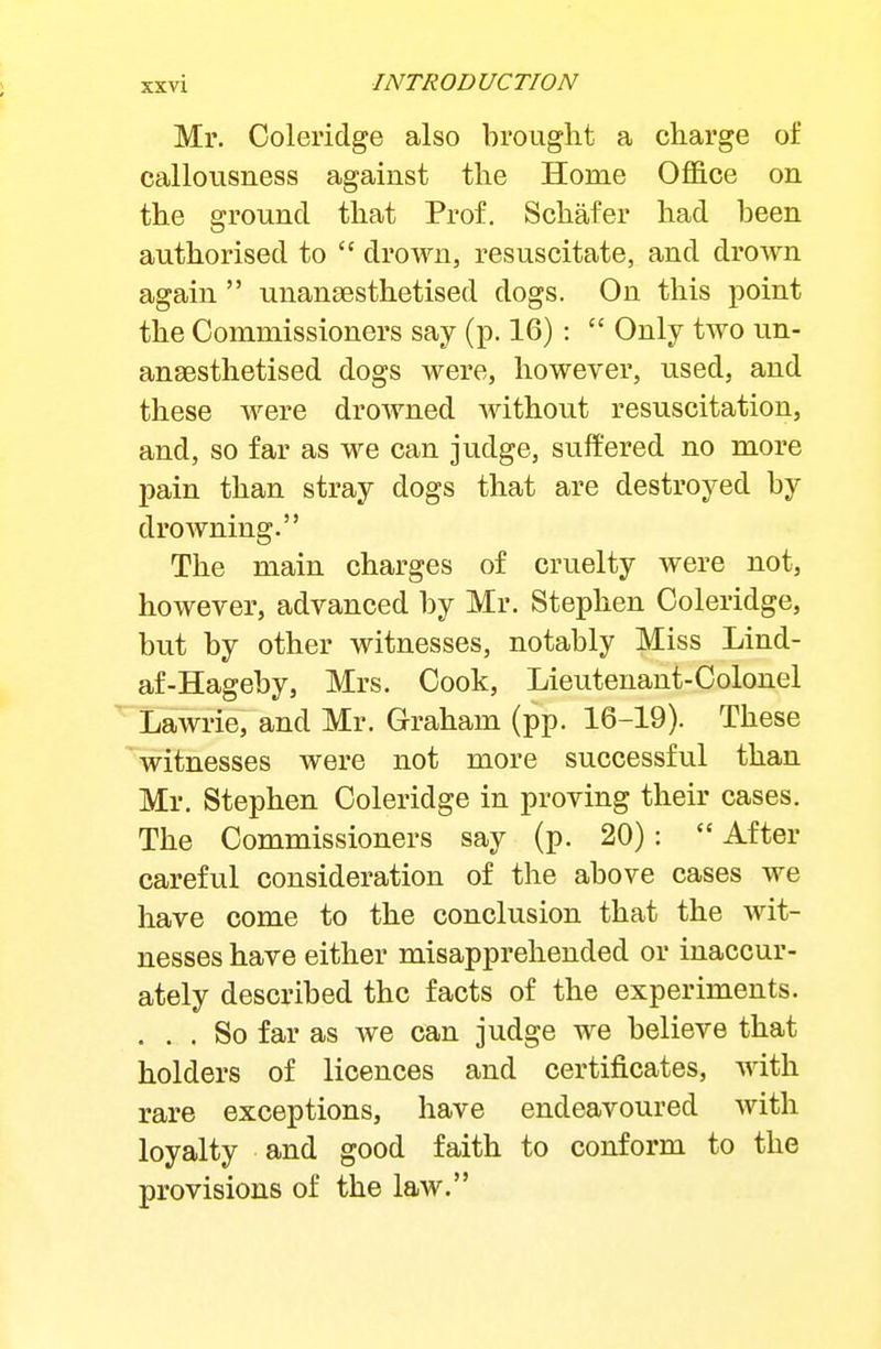 Mr. Coleridge also brought a charge of callousness against the Home Office on the ground that Prof. Schafer had been authorised to drown, resuscitate, and drown again unansesthetised dogs. On this point the Commissioners say (p. 16): Only two un- aneesthetised dogs were, however, used, and these were drowned without resuscitation, and, so far as we can judge, suffered no more pain than stray dogs that are destroyed by drowning. The main charges of cruelty were not, however, advanced by Mr. Stephen Coleridge, but by other witnesses, notably Miss Lind- af-Hageby, Mrs. Cook, Lieutenant-Colonel Lawrie, and Mr. Graham (pp. 16-19). These witnesses were not more successful than Mr. Stephen Coleridge in proving their cases. The Commissioners say (p. 20): After careful consideration of the above cases we have come to the conclusion that the wit- nesses have either misapprehended or inaccur- ately described the facts of the experiments. ... So far as we can judge we believe that holders of licences and certificates, Avith rare exceptions, have endeavoured with loyalty and good faith to conform to the provisions of the law.