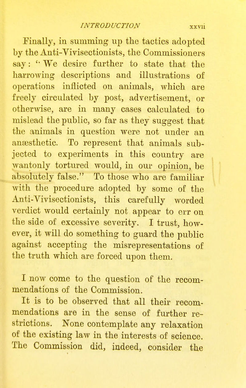 finally, in summing up the tactics adopted by the Auti-Vivisectionists, the Commissioners say: We desire further to state that the liarroAving descriptions and illustrations of operations inflicted on animals, which are freely circulated by post, advertisement, or othermse, are in many cases calculated to mislead the public, so far as they suggest that the animals in question were not under an anaesthetic. To represent that animals sub- jected to experiments in this country are wantonly tortured would, in our opinion, be absolutely false. To those who are familiar with the procedure adopted by some of the Anti-Vivisectionists, this carefully worded verdict would certainly not appear to err on the side of excessive severity. I trust, how- ever, it will do something to guard the public against accepting the misrepresentations of the truth which are forced upon them. I now come to the question of the recom- mendations of the Commission. It is to be observed that all their recom- mendations are in the sense of further re- strictions. None contemplate any relaxation of the existing law in the interests of science. The Commission did, indeed, consider the