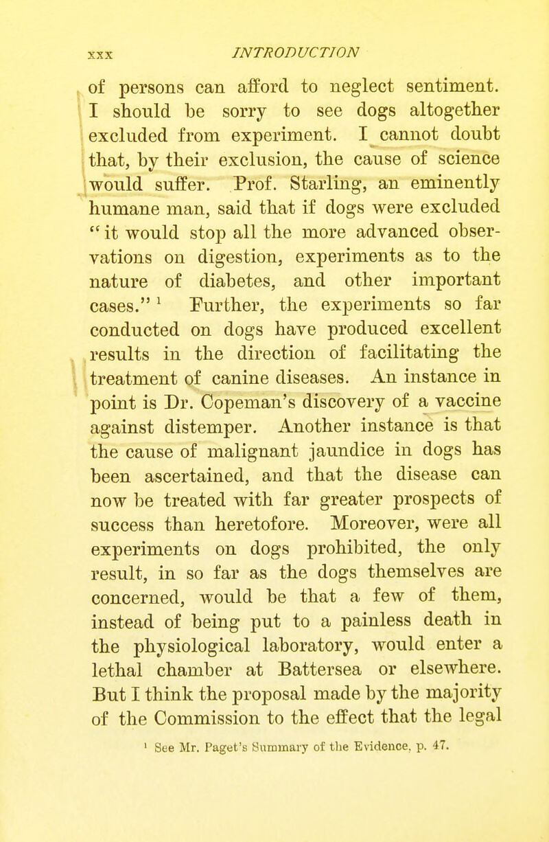 ^ of persons can aiforcl to neglect sentiment. \ I should be sorry to see dogs altogether excluded from experiment. I cannot doubt : that, by their exclusion, the cause of science ;Would suffer. Prof. Starling, an eminently humane man, said that if dogs were excluded  it would stop all the more advanced obser- vations on digestion, experiments as to the nature of diabetes, and other important cases. ^ Further, the experiments so far conducted on dogs have produced excellent results in the direction of facilitating the \ itreatment of canine diseases. An instance in ' point is Dr. Copeman's discovery of a vaccine against distemper. Another instance is that the cause of malignant jaundice in dogs has been ascertained, and that the disease can now be treated with far greater prospects of success than heretofore. Moreover, were all experiments on dogs prohibited, the only result, in so far as the dogs themselves are concerned, would be that a few of them, instead of being put to a painless death in the physiological laboratory, would enter a lethal chamber at Battersea or elsewhere. But I think the proposal made by the majority of the Commission to the effect that the legal ' See Mr. Paget's Summary of the Evidence, p. 47.