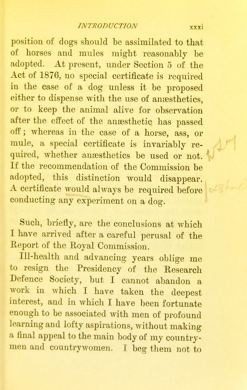 position of dogs should be assimilated to that of horses and mules might reasonably be adojDted. At present, under Section 5 of the Act of 1876, no special certificate is required in the case of a dog unless it be proposed either to dispense with the use of anaesthetics, or to keep the animal alive for observation after the effect of the anaesthetic has passed off; whereas in the case of a horse, ass, or mule, a special certificate is invariably re- quired, whether anaesthetics be used or not. \i If the recommendation of the Commission be adopted, this distinction would disappear. A certificate would always be required before conducting any experiment on a dog. Such, briefly, are the conclusions at which I have arrived after a careful perusal of the Report of the Royal Commission. Ill-health and advancing years oblige me to resign the Presidency of the Research Defence Society, but I cannot abandon a work in which I have taken the deepest interest, and in which I have been fortunate enough to be associated with men of profound learning and lofty aspirations, Avithout making a final appeal to the main body of my country- men and countrywomen. I beg them not to