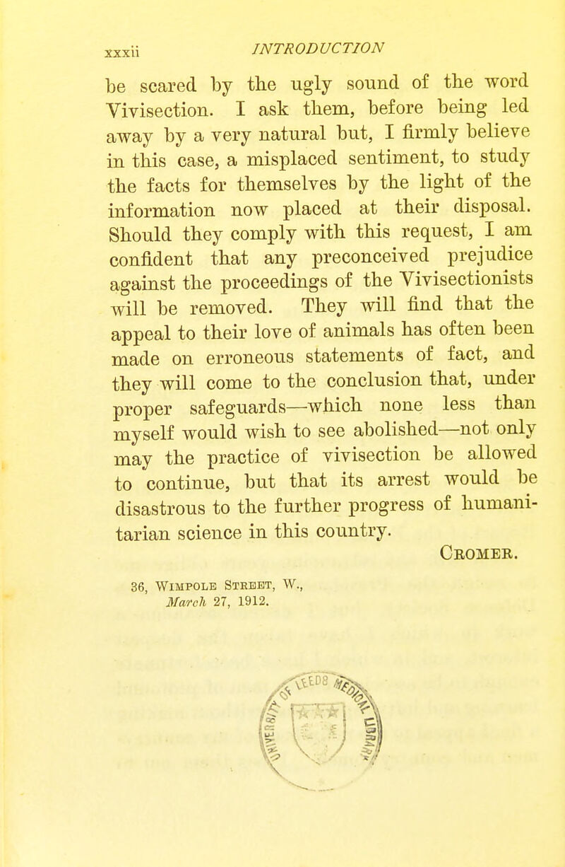 be scared by the ugly sound of the word Vivisection. I ask them, before being led away by a very natural but, I firmly believe in this case, a misplaced sentiment, to study the facts for themselves by the light of the information now placed at their disposal. Should they comply with this request, I am confident that any preconceived prejudice against the proceedings of the Yivisectionists will be removed. They will find that the appeal to their love of animals has often been made on erroneous statements of fact, and they will come to the conclusion that, under proper safeguards—which none less than myself would wish to see abolished—not only may the practice of vivisection be allowed to continue, but that its arrest would be disastrous to the further progress of humani- tarian science in this country. Cromer. 36, WiMPOLE Sthebt, W., March 27, 1912.