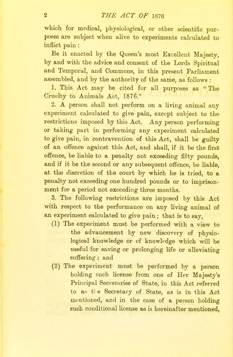 ■which for medical, physiological, or other scientific pur- poses are subject when alive to experiments calculated to inflict pain : Be it enacted by the Queen's most Excellent Majesty, by and with the advice and consent of the Lords Spiritual and Temporal, and Commons, in this present Parliament assembled, and by the authority of the same, as follows : 1. This Act may be cited for all purposes as The Cruelty to Animals Act, 1876. 2. A person shall not perform on a living animal any experiment calculated to give pain, except subject to the restrictions imposed by this Act. Any person performing or taking part in performing any experiment calculated to give pain, in contravention of this Act, shall be guilty of an offence against this Act, and shall, if it be the first offence, be liable to a penalty not exceeding fifty pounds, and if it be the second or any subsequent offence, be liable, at the discretion of the court by which he is tried, to a penalty not exceeding one hundred pounds or to imprison- ment for a period not exceeding three months. 3. The following restrictions are imposed by this Act with respect to the performance on any living animal of an experiment calculated to give pain; that is to say, (1) The experiment must be pei'formed with a view to the advancement by new discovery of physio- logical knowledge or of knowledge which Avill be useful for saving or prolonging life or alleviating suffering ; and (2) The experiment must be performed by a person holding such license from one of Her Majesty's Principal Secretaries of State, in this Act referred to as tl e Secretary of State, as is in this Act mentioned, and in the case of a pereon holding such conditional license as is hei*einafter mentioned,