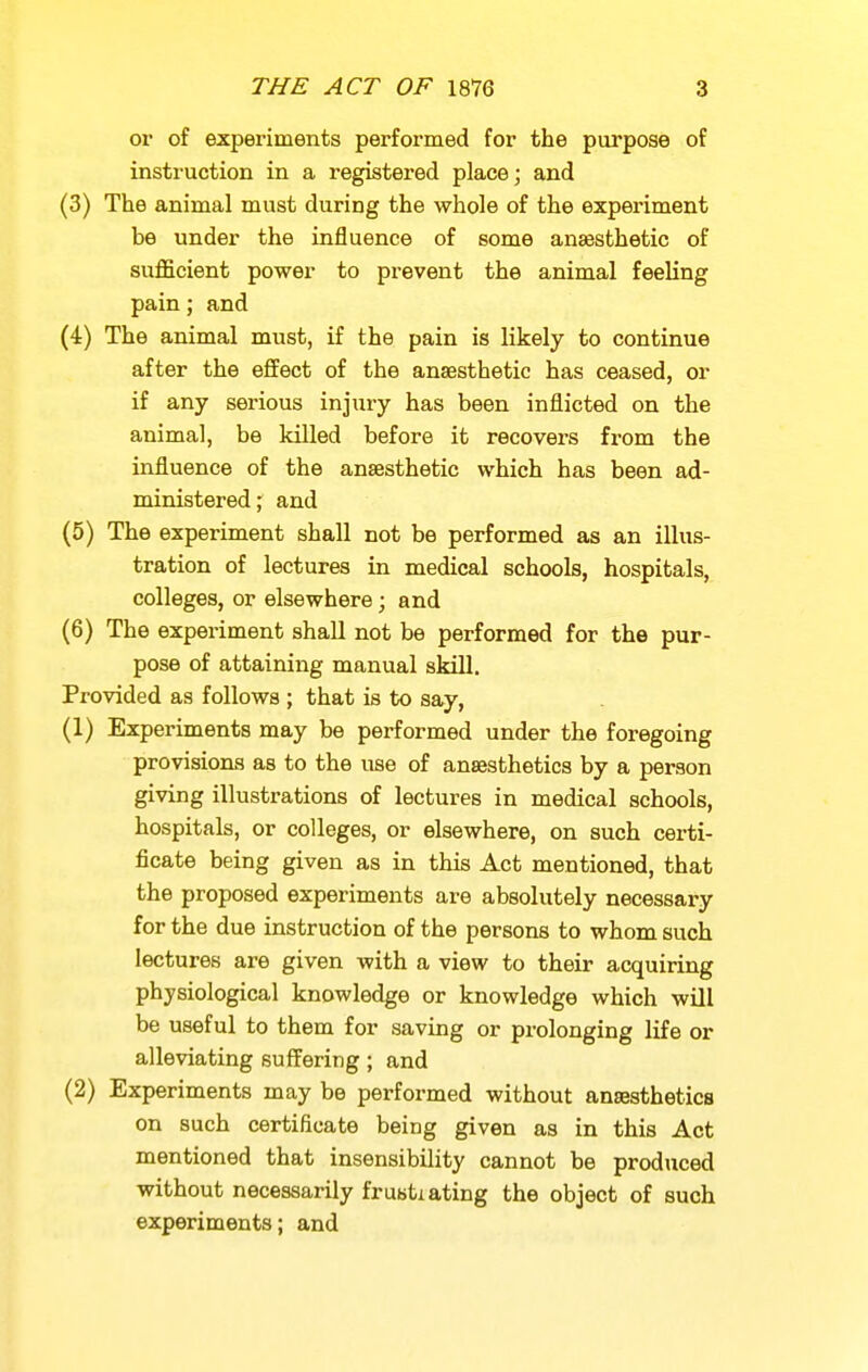 or of experiments performed for the purpose of instruction in a registered place; and (3) The animal must during the whole of the expei'iment be under the influence of some ansesthetic of sufficient power to prevent the animal feeling pain; and (4) The animal must, if the pain is likely to continue after the effect of the anaesthetic has ceased, or if any serious injury has been inflicted on the animal, be killed before it recovers from the influence of the anaesthetic which has been ad- ministered ; and (5) The experiment shall not be performed as an illus- tration of lectures in medical schools, hospitals, colleges, or elsewhere; and (6) The experiment shall not be performed for the pur- pose of attaining manual skill. Provided as follows ; that is to say, (1) Experiments may be performed under the foregoing provisions as to the use of anaesthetics by a person giving illustrations of lectures in medical schools, hospitals, or colleges, or elsewhere, on such certi- ficate being given as in this Act mentioned, that the proposed experiments are absolutely necessary for the due instruction of the persons to whom such lectures are given with a view to their acquiring physiological knowledge or knowledge which will be useful to them for saving or prolonging life or alleviating suffering; and (2) Experiments may be performed without anaesthetics on such certificate being given as in this Act mentioned that insensibility cannot be produced without necessarily frustiating the object of such experiments; and
