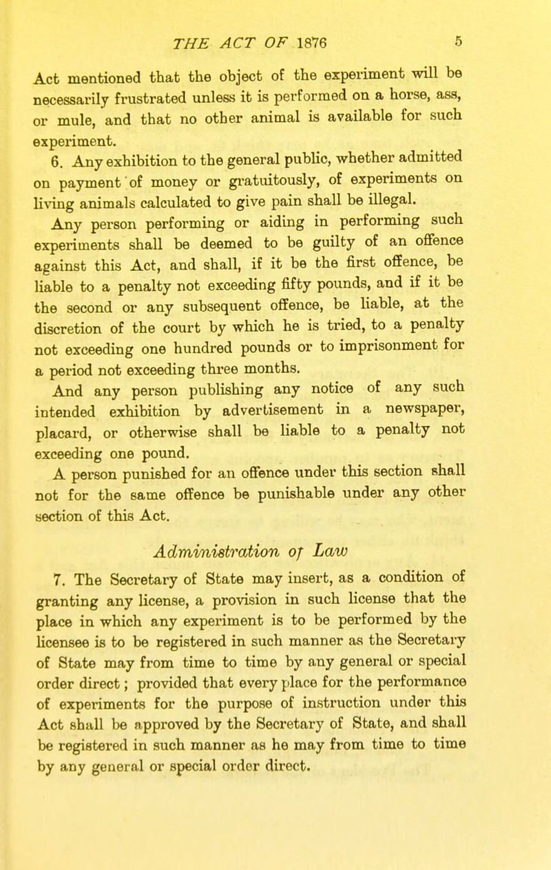 Act mentioned that the object of the experiment -mil be necessarily frustrated unless it is performed on a horse, ass, or mule, and that no other animal is available for such experiment. 6. Any exhibition to the general public, whether admitted on payment of money or gratuitously, of experiments on living animals calculated to give pain shall be illegal. Any person performing or aiding in performing such experiments shall be deemed to be guilty of an offence against this Act, and shall, if it be the first offence, be liable to a penalty not exceeding fifty pounds, and if it be the second or any subsequent offence, be liable, at the discretion of the court by which he is tried, to a penalty not exceeding one hundred pounds or to imprisonment for a period not exceeding tkree months. And any person publishing any notice of any such intended exhibition by advertisement in a newspaper, placard, or otherwise shall be liable to a penalty not exceeding one pound. A person punished for an offence under this section shall not for the same offence be punishable under any other section of this Act. Adrnvnistration of Law 7. The Secretary of State may insert, as a condition of granting any license, a provision in such license that the place in which any experiment is to be performed by the Ucensee is to be registered in such manner as the Secretary of State may from time to time by any general or special order direct; provided that every place for the performance of experiments for the purpose of instruction under this Act shall be approved by the Secretary of State, and shall be registered in such manner as he may from time to time by any general or special order direct.