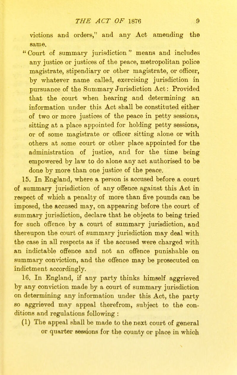 victions and orders, and any Act amending the same.  Court of summary jurisdiction  means and includes any justice or justices of the peace, meti'opolitan police magistrate, stipendiary or other magistrate, or officer, by whatever name called, exercising jurisdiction in pursuance of the Summary Jurisdiction Act: Provided that the court when hearing and determining an information under this Act shall be constituted either of two or more justices of the peace in petty sessions, sitting at a place appointed for holding petty sessions, or of some magistrate or officer sitting alone or with others at some court or other place appointed for the administration of justice, and for the time being empowered by law to do alone any act authorised to be done by more than one justice of the peace. 15. In England, where a person is accused before a court of summary jurisdiction of any offence against this Act in respect of which a penalty of more than five pounds can be imposed, the accused may, on appearing before the court of summary jurisdiction, declare that he objects to being tried for such offence by a court of summary jurisdiction, and thereupon the court of summary jurisdiction may deal with the case in all respects as if the accused were charged with an indictable offence and not an offence punishable on summary conviction, and the offence may be prosecuted on indictment accordingly. 16. In England, if any party thinks himself aggrieved by any conviction made by a court of summary jurisdiction on determining any information under this Act, the party 80 aggrieved may appeal therefrom, subject to the con- ditions and regulations following : (1) The appeal shall be made to the next coui't of general or quai-ter Bessions for the county or place in which