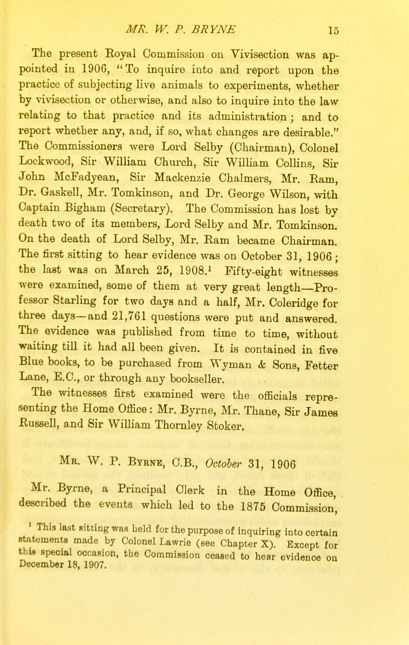 The present Royal Commission on Vivisection was ap- pointed in 1906, To inquire into and report upon the practice of subjecting live animals to experiments, whether by vivisection or otherwise, and also to inquire into the law relating to that practice and its administration; and to report whether any, and, if so, what changes are desirable. The Commissioners were Lord Selby (Chairman), Colonel Lockwood, Sir William Church, Sir William Collins, Sir John McFadyean, Sir Mackenzie Chalmers, Mr. Earn, Dr. Gaskell, Mr. Tomkinson, and Dr. George Wilson, with Captain Bigham (Secretary). The Commission has lost by death two of its members, Lord Selby and Mr. Tomkinson. On the death of Lord Selby, Mr. Ram became Chairman. The first sitting to hear evidence was on October 31, 1906 ; the last was on March 25, 1908.^ Fifty-eight witnesses were examined, some of them at very great length Pro- fessor Starling for two days and a half, Mr. Coleridge for three days—and 21,761 questions were put and answered. The evidence was published from time to time, without waiting till it had all been given. It is contained in five Blue books, to be purchased from Wyman & Sons, Fetter Lane, E.C., or through any bookseller. The witnesses first examined were the oflScials repre- senting the Home Office : Mr. Byrne, Mr. Thane, Sir James Russell, and Sir William Thornley Stoker. Mr. W. p. Byrne, C.B., October 31, 1906 Mr. Byrne, a Principal Clerk in the Home Office, described the events which led to the 1875 Commission, ' This last Bitting was held for the purpose of inquiring into certain statements made by Colonel Lawrie (see Chapter X). Except for this special occasion, the Commission ceased to hear evidence on December 18, 1907.