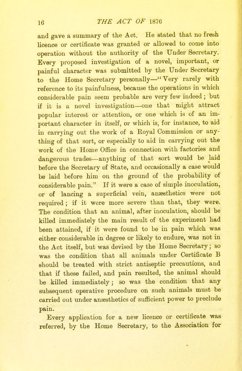 and gave a summary of the Act. He stated that no fresh licence or certificate was granted or allowed to come into operation without the authority of the Under Secretary. Every proposed investigation of a novel, important, or painful character was submitted by the Under Secretary to the Home Secretary personally—Veiy rarely with reference to its painfulness, because the operations in which considerable pain seem probable are very few indeed; but if it is a novel investigation—one that might attract popular interest or attention, or one which is of an im- portant character in itself, or which is, for instance, to aid in carrying out the work of a Royal Commission or any- thing of that sort, or especially to aid in carrying out the work of the Home Ofiice in connection with factories and dangerous trades—anything of that sort would be laid before the Secretary of State, and occasionally a case would be laid before him on the ground of the probability of considerable pain. If it were a case of simple inoculation, or of lancing a superficial vein, anaesthetics were not required; if it were more severe than that, they were. The condition that an animal, after inoculation, should be killed immediately the main result of the experiment had been attained, if it were found to be in pain which was either considerable in degree or likely to endure, was not in the Act itself, but was devised by the Home Secretary; so was the condition that all animals under Certificate B should be treated with strict antiseptic precautions, and that if these failed, and pain resulted, the animal should be killed immediately; so was the condition that any subsequent operative procedui-e on such animals must be carried out under an£esthetics of sufiicient power to preclude pain. Every application for a new licence or certificate was referred, by the Home Secretary, to the Association for