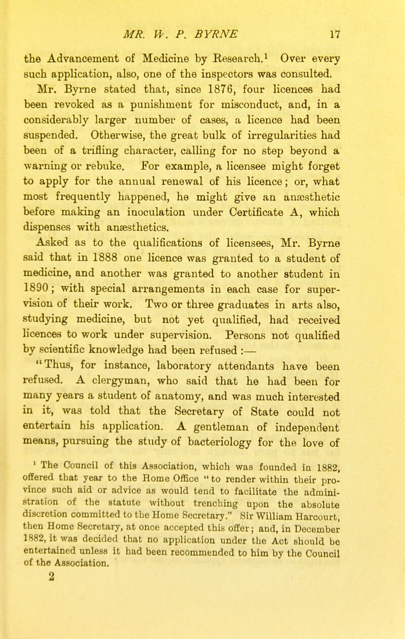 the Advancement of Medicine by Research.^ Over every such application, also, one of the inspectors was consulted. Mr. Byrne stated that, since 1876, four licences had been revoked as a punishment for misconduct, and, in a considerably larger number of cases, a licence had been suspended. Otherwise, the great bulk of irregularities had been of a trifling character, calling for no step beyond a warning or rebuke. For example, a licensee might forget to apply for the annual renewal of his licence; or, what most frequently happened, he might give an anassthetic before making an inoculation under Certificate A, which dispenses with anaesthetics. Asked as to the qualifications of licensees, Mr. Byrne said that in 1888 one licence was granted to a student of medicine, and another was granted to another student in 1890; with special arrangements in each case for super- vision of their work. Two or three gi-aduates in arts also, studying medicine, but not yet qualified, had received licences to work under supervision. Persons not qualified by scientific knowledge had been refused :— Thus, for instance, laboratory attendants have been refused. A clergyman, who said that he had been for many years a student of anatomy, and was much interested in it, was told that the Secretary of State could not entertain his application. A gentleman of independent means, pursuing the study of bacteriology for the love of ' The Council of this Association, which was founded in 1882, ofiEered that year to the Home Office  to render within their pro- vince such aid or advice as would tend to facilitate the admini- stration of the statute without trenching upon the absolute discretion committed to the Home Secretary. Sir William Harcourt, then Home Secretary, at once accepted this offer; and, in December 1882, it was decided that no application under the Act should be entertained unless it had been recommended to him by the Council of the Association. 2