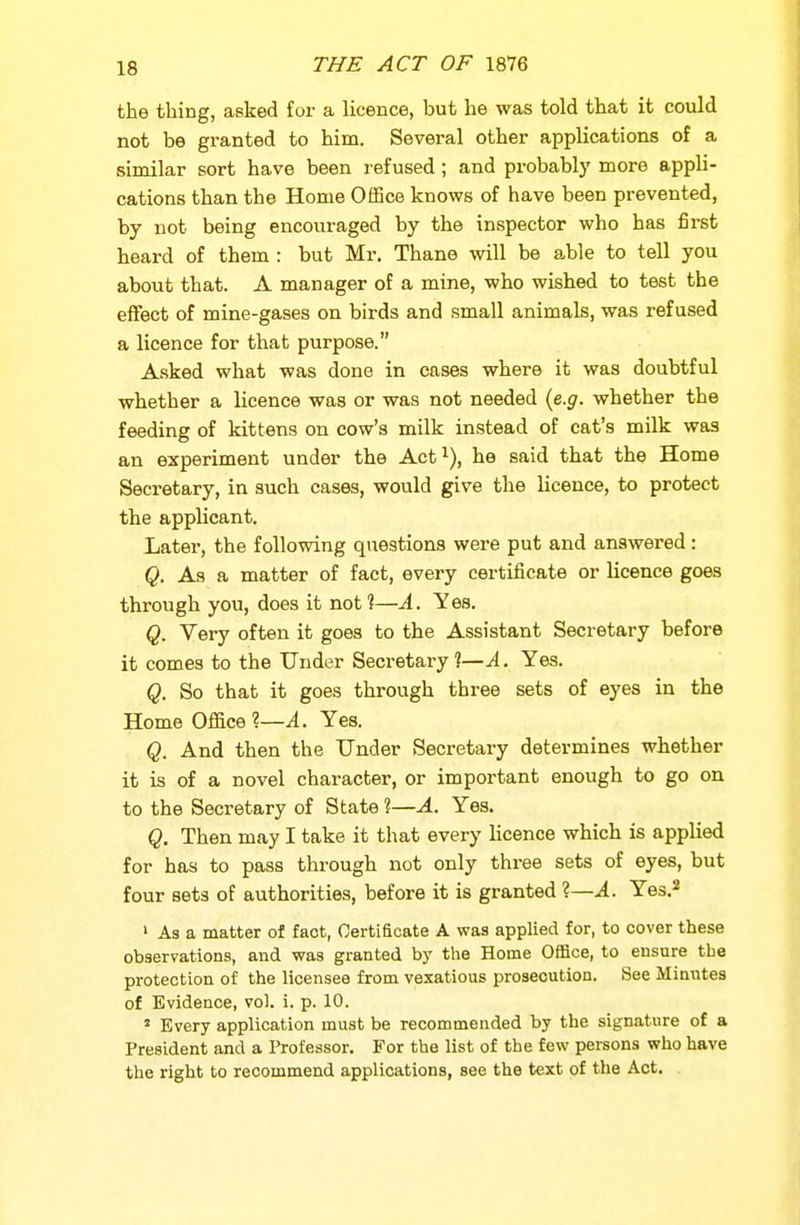the thing, asked for a licence, but he was told that it could not be granted to him. Several other applications of a similar sort have been refused; and probably more appli- cations than the Home Office knows of have been prevented, by not being encouraged by the inspector who has first heard of them : but Mr. Thane will be able to tell you about that. A manager of a mine, who wished to test the effect of mine-gases on birds and small animals, was refused a licence for that purpose. Asked what was done in cases where it was doubtful whether a licence was or was not needed {e.g. whether the feeding of kittens on cow's milk instead of cat's milk was an experiment under the Act^), he said that the Home Secretary, in such cases, would give the licence, to protect the applicant. Later, the following questions were put and answered : Q. As a matter of fact, every certificate or licence goes through you, does it not?—A. Yes. Q. Very often it goes to the Assistant Secretary before it comes to the Under Secretary?—^. Yes. Q. So that it goes thi-ough three sets of eyes in the Home Office %—A. Yes. Q. And then the Under Secretary determines whether it is of a novel character, or important enough to go on to the Secretary of State ?—A. Yes. Q. Then may I take it that every licence which is applied for has to pass through not only three sets of eyes, but four sets of authorities, before it is granted ?—A. Yes.^ ' As a matter of fact, Certificate A was applied for, to cover these observations, and was granted by the Home Office, to ensure the protection of the licensee from vexatious prosecution. See Minutes of Evidence, vol. i. p. 10. » Every application must be recommended by the signature of a President and a I'rofessor. For the list of the few persons who have the right to recommend applications, see the text of the Act.