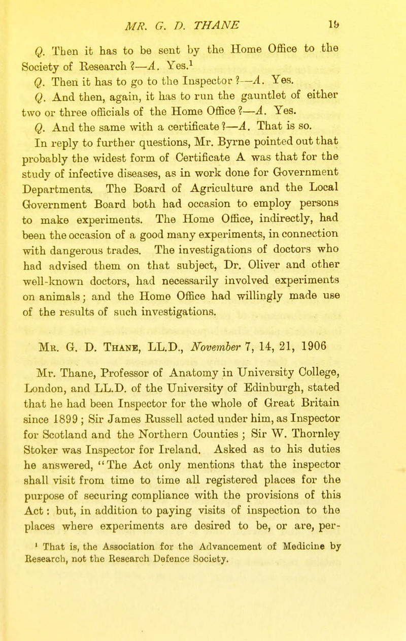 Q. Then it has to be sent by the Home Office to the Society of Research?—A. Yqs} Q. Then it has to go to the Inspector ?—A. Yes. Q. And then, again, it has to run the gauntlet of either two or three officials of the Home Office ?—A. Yes. Q. And the same with a certificate?—A. That is so. In reply to f virther questions, Mr. Byrne pointed out that probably the widest form of Certificate A was that for the study of infective diseases, as in work done for Government Departments. The Board of Agriculture and the Local Government Board both had occasion to employ persons to make experiments. The Home Office, indirectly, had been the occasion of a good many experiments, in connection with dangerous trades. The investigations of doctors who had advised them on that subject, Dr. Oliver and other well-lcnown doctors, had necessarily involved experiments on animals; and the Home Office had willingly made use of the results of such investigations. Mr. G. D. Thane, LL.D., November 7, 14, 21, 1906 Mr. Thane, Professor of Anatomy in University College, London, and LL.D. of the University of Edinburgh, stated that he had been Inspector for the whole of Great Britain since 1899 ; Sir James Russell acted under him, as Inspector for Scotland and the Northern Counties ; Sir W, Thornley Stoker was Inspector for Ireland. Asked as to his duties he answered, The Act only mentions that the inspector shall visit from time to time all registered places for the purpose of securing compliance with the provisions of this Act: but, in addition to paying visits of inspection to the places where experiments are desired to be, or are, per- ' That is, the Association for the Advancement of Medicine by Research, not the Research Defence Society.